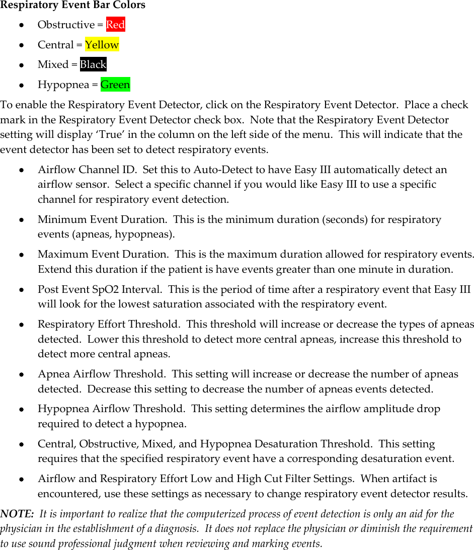 Respiratory Event Bar Colors  Obstructive = Red  Central = Yellow  Mixed = Black  Hypopnea = Green To enable the Respiratory Event Detector, click on the Respiratory Event Detector.  Place a check mark in the Respiratory Event Detector check box.  Note that the Respiratory Event Detector setting will display ‘True’ in the column on the left side of the menu.  This will indicate that the event detector has been set to detect respiratory events.  Airflow Channel ID.  Set this to Auto-Detect to have Easy III automatically detect an airflow sensor.  Select a specific channel if you would like Easy III to use a specific channel for respiratory event detection.  Minimum Event Duration.  This is the minimum duration (seconds) for respiratory events (apneas, hypopneas).  Maximum Event Duration.  This is the maximum duration allowed for respiratory events.  Extend this duration if the patient is have events greater than one minute in duration.  Post Event SpO2 Interval.  This is the period of time after a respiratory event that Easy III will look for the lowest saturation associated with the respiratory event.  Respiratory Effort Threshold.  This threshold will increase or decrease the types of apneas detected.  Lower this threshold to detect more central apneas, increase this threshold to detect more central apneas.  Apnea Airflow Threshold.  This setting will increase or decrease the number of apneas detected.  Decrease this setting to decrease the number of apneas events detected.  Hypopnea Airflow Threshold.  This setting determines the airflow amplitude drop required to detect a hypopnea.  Central, Obstructive, Mixed, and Hypopnea Desaturation Threshold.  This setting requires that the specified respiratory event have a corresponding desaturation event.  Airflow and Respiratory Effort Low and High Cut Filter Settings.  When artifact is encountered, use these settings as necessary to change respiratory event detector results. NOTE:  It is important to realize that the computerized process of event detection is only an aid for the physician in the establishment of a diagnosis.  It does not replace the physician or diminish the requirement to use sound professional judgment when reviewing and marking events. 
