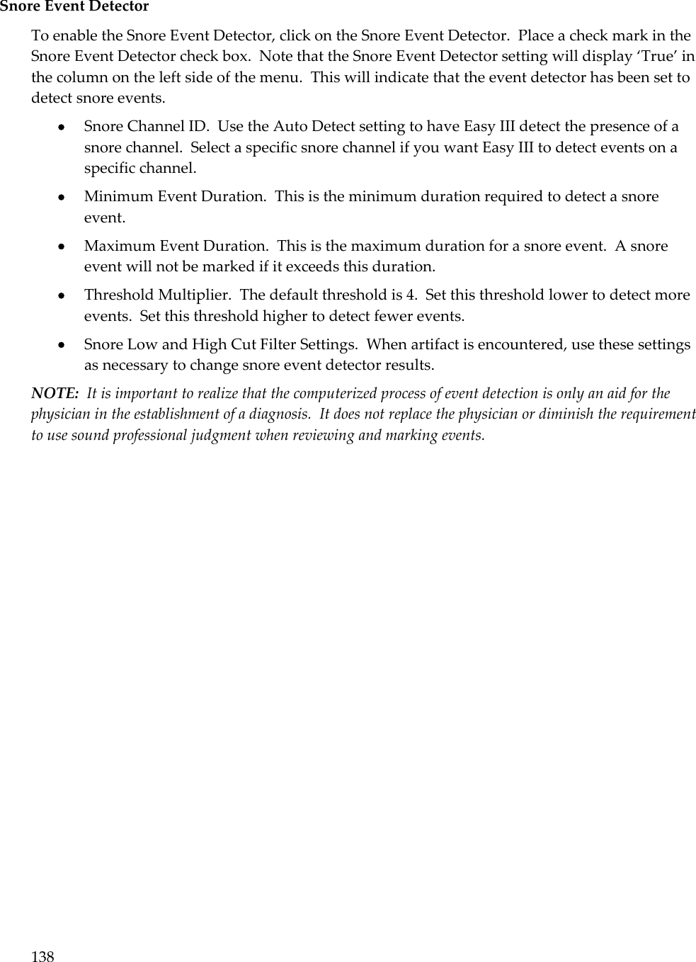 138  Snore Event Detector To enable the Snore Event Detector, click on the Snore Event Detector.  Place a check mark in the Snore Event Detector check box.  Note that the Snore Event Detector setting will display ‘True’ in the column on the left side of the menu.  This will indicate that the event detector has been set to detect snore events.  Snore Channel ID.  Use the Auto Detect setting to have Easy III detect the presence of a snore channel.  Select a specific snore channel if you want Easy III to detect events on a specific channel.  Minimum Event Duration.  This is the minimum duration required to detect a snore event.  Maximum Event Duration.  This is the maximum duration for a snore event.  A snore event will not be marked if it exceeds this duration.  Threshold Multiplier.  The default threshold is 4.  Set this threshold lower to detect more events.  Set this threshold higher to detect fewer events.  Snore Low and High Cut Filter Settings.  When artifact is encountered, use these settings as necessary to change snore event detector results. NOTE:  It is important to realize that the computerized process of event detection is only an aid for the physician in the establishment of a diagnosis.  It does not replace the physician or diminish the requirement to use sound professional judgment when reviewing and marking events. 