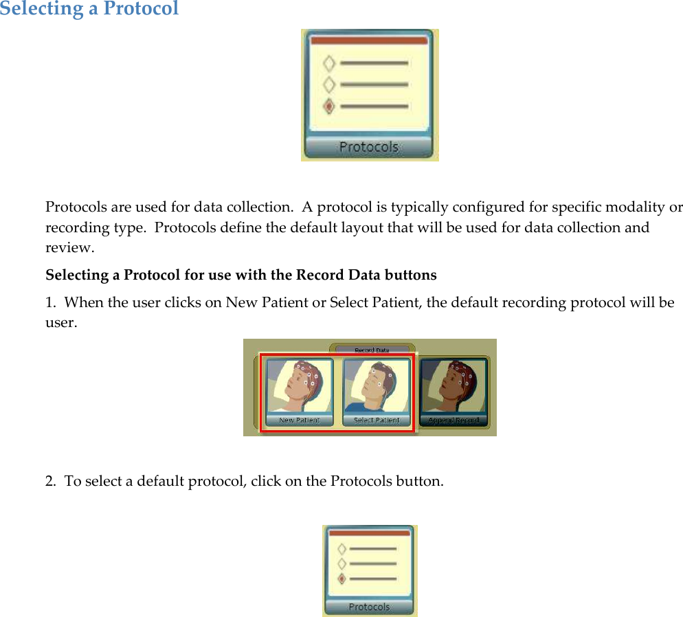 Selecting a Protocol   Protocols are used for data collection.  A protocol is typically configured for specific modality or recording type.  Protocols define the default layout that will be used for data collection and review. Selecting a Protocol for use with the Record Data buttons 1.  When the user clicks on New Patient or Select Patient, the default recording protocol will be user.   2.  To select a default protocol, click on the Protocols button.   