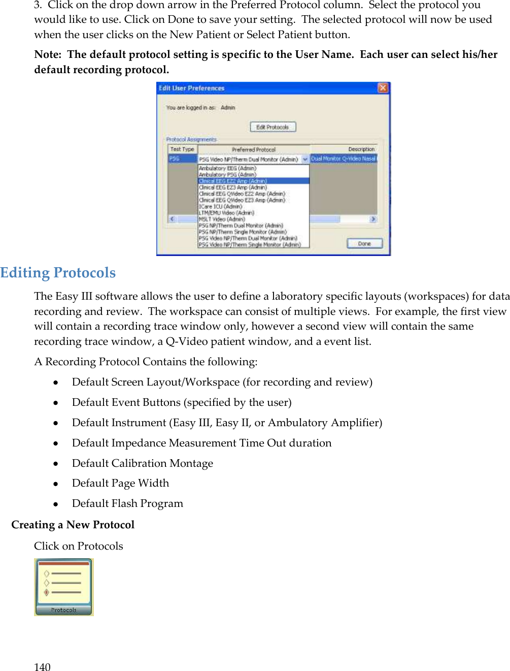 140   3.  Click on the drop down arrow in the Preferred Protocol column.  Select the protocol you would like to use. Click on Done to save your setting.  The selected protocol will now be used when the user clicks on the New Patient or Select Patient button.   Note:  The default protocol setting is specific to the User Name.  Each user can select his/her default recording protocol.  Editing Protocols The Easy III software allows the user to define a laboratory specific layouts (workspaces) for data recording and review.  The workspace can consist of multiple views.  For example, the first view will contain a recording trace window only, however a second view will contain the same recording trace window, a Q-Video patient window, and a event list.   A Recording Protocol Contains the following:  Default Screen Layout/Workspace (for recording and review)  Default Event Buttons (specified by the user)  Default Instrument (Easy III, Easy II, or Ambulatory Amplifier)  Default Impedance Measurement Time Out duration  Default Calibration Montage  Default Page Width  Default Flash Program Creating a New Protocol Click on Protocols  