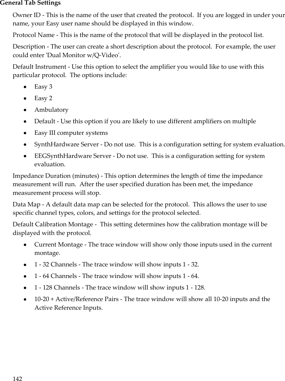 142   General Tab Settings Owner ID - This is the name of the user that created the protocol.  If you are logged in under your name, your Easy user name should be displayed in this window. Protocol Name - This is the name of the protocol that will be displayed in the protocol list.  Description - The user can create a short description about the protocol.  For example, the user could enter &apos;Dual Monitor w/Q-Video&apos;. Default Instrument - Use this option to select the amplifier you would like to use with this particular protocol.  The options include:  Easy 3  Easy 2  Ambulatory  Default - Use this option if you are likely to use different amplifiers on multiple  Easy III computer systems  SynthHardware Server - Do not use.  This is a configuration setting for system evaluation.  EEGSynthHardware Server - Do not use.  This is a configuration setting for system evaluation. Impedance Duration (minutes) - This option determines the length of time the impedance measurement will run.  After the user specified duration has been met, the impedance measurement process will stop. Data Map - A default data map can be selected for the protocol.  This allows the user to use specific channel types, colors, and settings for the protocol selected. Default Calibration Montage -  This setting determines how the calibration montage will be displayed with the protocol.  Current Montage - The trace window will show only those inputs used in the current montage.  1 - 32 Channels - The trace window will show inputs 1 - 32.  1 - 64 Channels - The trace window will show inputs 1 - 64.  1 - 128 Channels - The trace window will show inputs 1 - 128.  10-20 + Active/Reference Pairs - The trace window will show all 10-20 inputs and the Active Reference Inputs. 