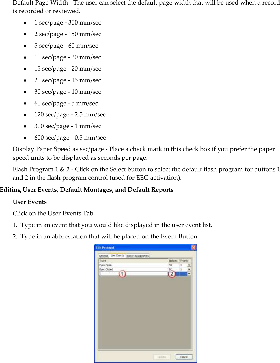  Default Page Width - The user can select the default page width that will be used when a record is recorded or reviewed.  1 sec/page - 300 mm/sec  2 sec/page - 150 mm/sec  5 sec/page - 60 mm/sec  10 sec/page - 30 mm/sec  15 sec/page - 20 mm/sec  20 sec/page - 15 mm/sec  30 sec/page - 10 mm/sec  60 sec/page - 5 mm/sec  120 sec/page - 2.5 mm/sec  300 sec/page - 1 mm/sec  600 sec/page - 0.5 mm/sec Display Paper Speed as sec/page - Place a check mark in this check box if you prefer the paper speed units to be displayed as seconds per page. Flash Program 1 &amp; 2 - Click on the Select button to select the default flash program for buttons 1 and 2 in the flash program control (used for EEG activation). Editing User Events, Default Montages, and Default Reports User Events Click on the User Events Tab.   1.  Type in an event that you would like displayed in the user event list.   2.  Type in an abbreviation that will be placed on the Event Button.   