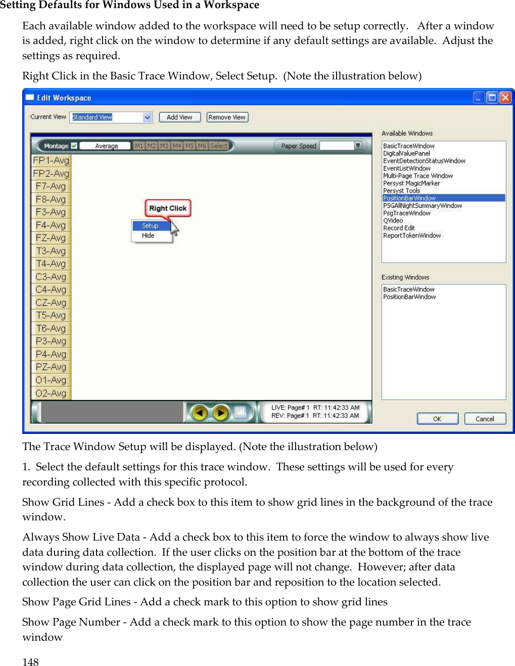 148   Setting Defaults for Windows Used in a Workspace Each available window added to the workspace will need to be setup correctly.   After a window is added, right click on the window to determine if any default settings are available.  Adjust the settings as required. Right Click in the Basic Trace Window, Select Setup.  (Note the illustration below)  The Trace Window Setup will be displayed. (Note the illustration below) 1.  Select the default settings for this trace window.  These settings will be used for every recording collected with this specific protocol. Show Grid Lines - Add a check box to this item to show grid lines in the background of the trace window. Always Show Live Data - Add a check box to this item to force the window to always show live data during data collection.  If the user clicks on the position bar at the bottom of the trace window during data collection, the displayed page will not change.  However; after data collection the user can click on the position bar and reposition to the location selected. Show Page Grid Lines - Add a check mark to this option to show grid lines Show Page Number - Add a check mark to this option to show the page number in the trace window 