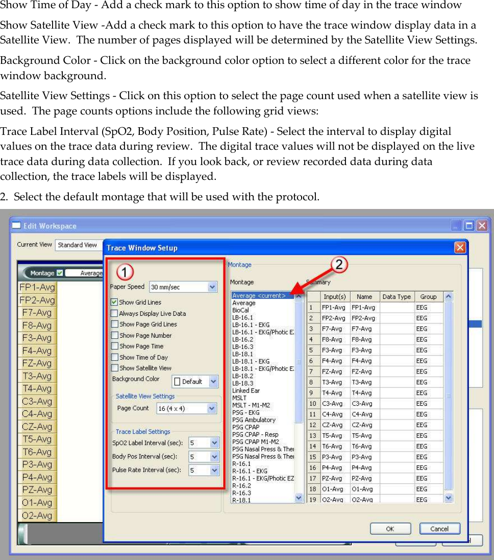 Show Time of Day - Add a check mark to this option to show time of day in the trace window Show Satellite View -Add a check mark to this option to have the trace window display data in a Satellite View.  The number of pages displayed will be determined by the Satellite View Settings. Background Color - Click on the background color option to select a different color for the trace window background. Satellite View Settings - Click on this option to select the page count used when a satellite view is used.  The page counts options include the following grid views: Trace Label Interval (SpO2, Body Position, Pulse Rate) - Select the interval to display digital values on the trace data during review.  The digital trace values will not be displayed on the live trace data during data collection.  If you look back, or review recorded data during data collection, the trace labels will be displayed. 2.  Select the default montage that will be used with the protocol.  