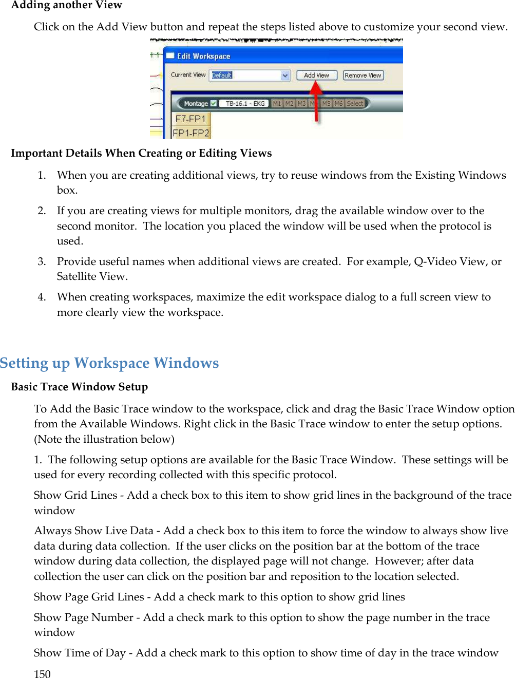 150   Adding another View Click on the Add View button and repeat the steps listed above to customize your second view.  Important Details When Creating or Editing Views 1. When you are creating additional views, try to reuse windows from the Existing Windows box. 2. If you are creating views for multiple monitors, drag the available window over to the second monitor.  The location you placed the window will be used when the protocol is used. 3. Provide useful names when additional views are created.  For example, Q-Video View, or Satellite View. 4. When creating workspaces, maximize the edit workspace dialog to a full screen view to more clearly view the workspace.  Setting up Workspace Windows Basic Trace Window Setup  To Add the Basic Trace window to the workspace, click and drag the Basic Trace Window option from the Available Windows. Right click in the Basic Trace window to enter the setup options.  (Note the illustration below) 1.  The following setup options are available for the Basic Trace Window.  These settings will be used for every recording collected with this specific protocol. Show Grid Lines - Add a check box to this item to show grid lines in the background of the trace window Always Show Live Data - Add a check box to this item to force the window to always show live data during data collection.  If the user clicks on the position bar at the bottom of the trace window during data collection, the displayed page will not change.  However; after data collection the user can click on the position bar and reposition to the location selected. Show Page Grid Lines - Add a check mark to this option to show grid lines Show Page Number - Add a check mark to this option to show the page number in the trace window Show Time of Day - Add a check mark to this option to show time of day in the trace window 