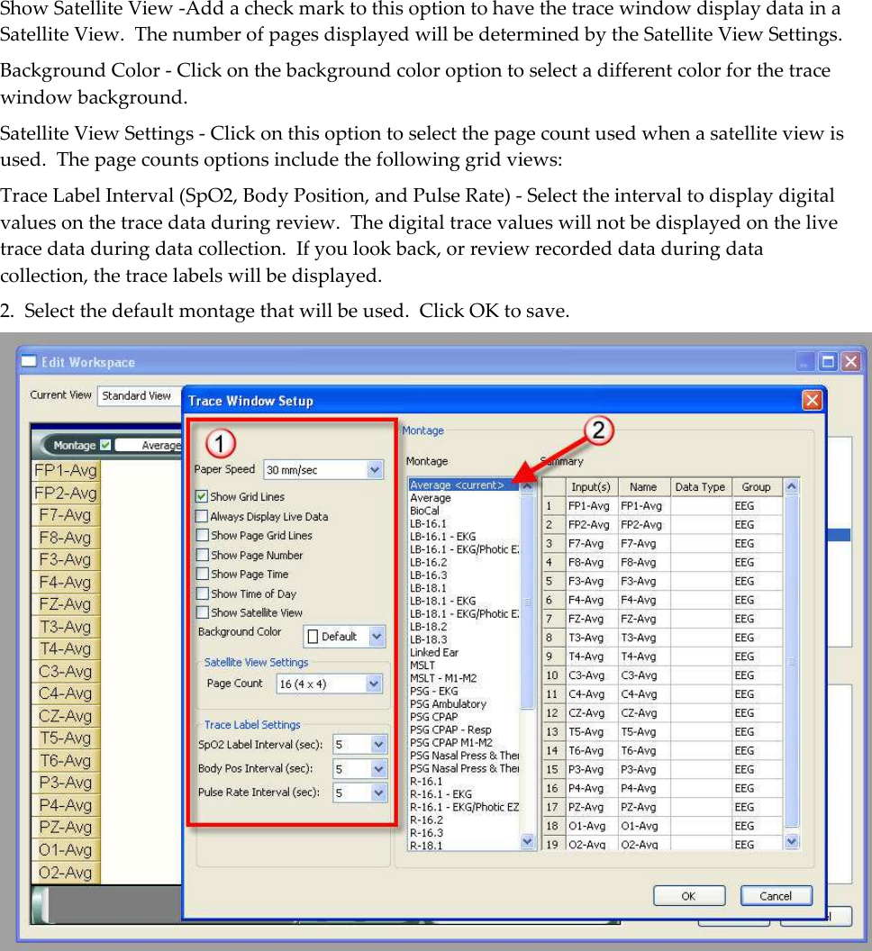 Show Satellite View -Add a check mark to this option to have the trace window display data in a Satellite View.  The number of pages displayed will be determined by the Satellite View Settings. Background Color - Click on the background color option to select a different color for the trace window background. Satellite View Settings - Click on this option to select the page count used when a satellite view is used.  The page counts options include the following grid views: Trace Label Interval (SpO2, Body Position, and Pulse Rate) - Select the interval to display digital values on the trace data during review.  The digital trace values will not be displayed on the live trace data during data collection.  If you look back, or review recorded data during data collection, the trace labels will be displayed. 2.  Select the default montage that will be used.  Click OK to save.  