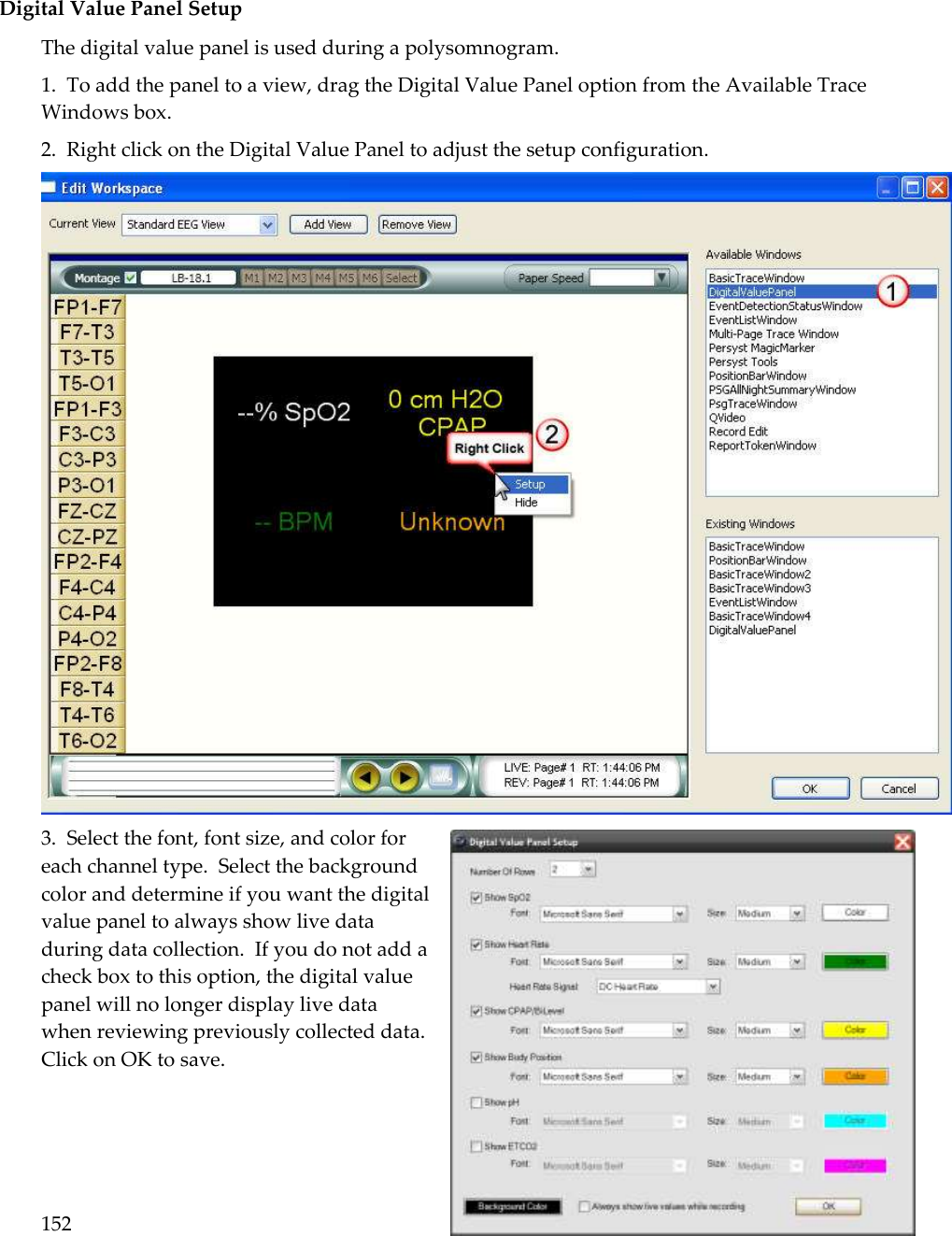 152   Digital Value Panel Setup The digital value panel is used during a polysomnogram.   1.  To add the panel to a view, drag the Digital Value Panel option from the Available Trace Windows box. 2.  Right click on the Digital Value Panel to adjust the setup configuration.  3.  Select the font, font size, and color for each channel type.  Select the background color and determine if you want the digital value panel to always show live data during data collection.  If you do not add a check box to this option, the digital value panel will no longer display live data when reviewing previously collected data.  Click on OK to save. 