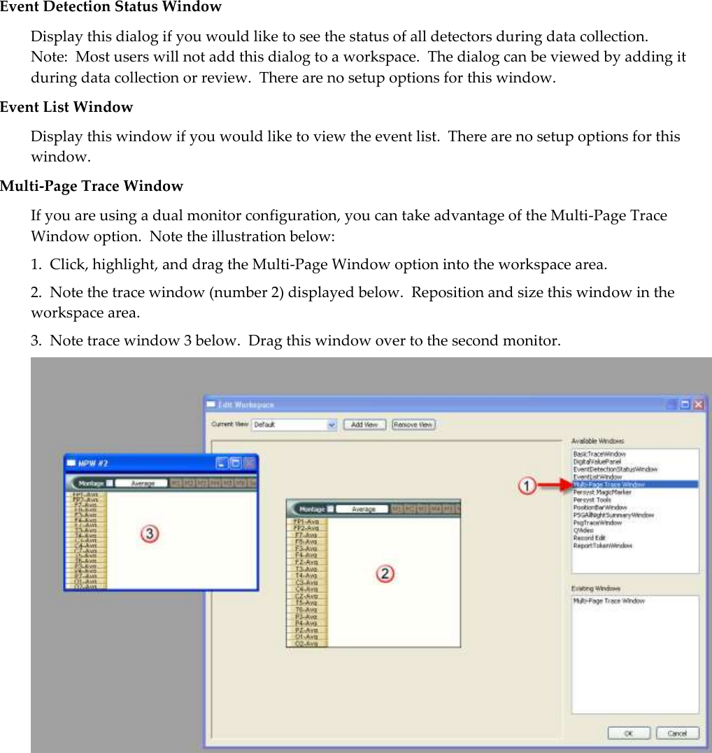  Event Detection Status Window Display this dialog if you would like to see the status of all detectors during data collection.  Note:  Most users will not add this dialog to a workspace.  The dialog can be viewed by adding it during data collection or review.  There are no setup options for this window. Event List Window Display this window if you would like to view the event list.  There are no setup options for this window. Multi-Page Trace Window If you are using a dual monitor configuration, you can take advantage of the Multi-Page Trace Window option.  Note the illustration below: 1.  Click, highlight, and drag the Multi-Page Window option into the workspace area. 2.  Note the trace window (number 2) displayed below.  Reposition and size this window in the workspace area. 3.  Note trace window 3 below.  Drag this window over to the second monitor.  