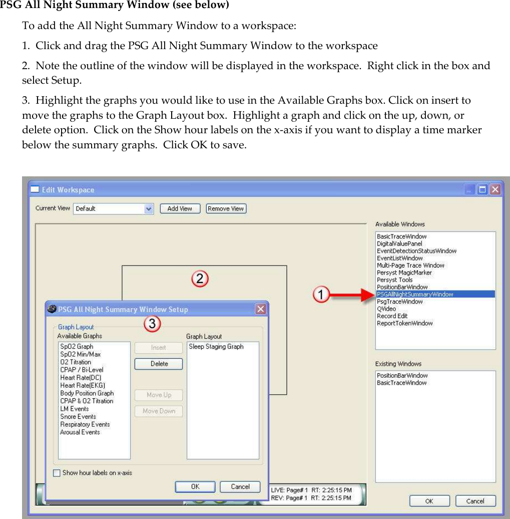  PSG All Night Summary Window (see below) To add the All Night Summary Window to a workspace: 1.  Click and drag the PSG All Night Summary Window to the workspace 2.  Note the outline of the window will be displayed in the workspace.  Right click in the box and select Setup. 3.  Highlight the graphs you would like to use in the Available Graphs box. Click on insert to move the graphs to the Graph Layout box.  Highlight a graph and click on the up, down, or delete option.  Click on the Show hour labels on the x-axis if you want to display a time marker below the summary graphs.  Click OK to save.   