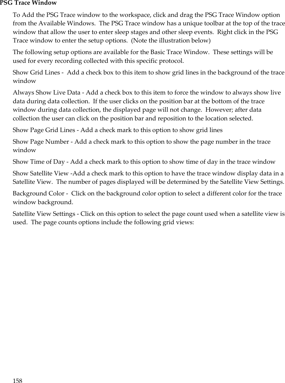 158   PSG Trace Window To Add the PSG Trace window to the workspace, click and drag the PSG Trace Window option from the Available Windows.  The PSG Trace window has a unique toolbar at the top of the trace window that allow the user to enter sleep stages and other sleep events.  Right click in the PSG Trace window to enter the setup options.  (Note the illustration below) The following setup options are available for the Basic Trace Window.  These settings will be used for every recording collected with this specific protocol. Show Grid Lines -  Add a check box to this item to show grid lines in the background of the trace window Always Show Live Data - Add a check box to this item to force the window to always show live data during data collection.  If the user clicks on the position bar at the bottom of the trace window during data collection, the displayed page will not change.  However; after data collection the user can click on the position bar and reposition to the location selected. Show Page Grid Lines - Add a check mark to this option to show grid lines Show Page Number - Add a check mark to this option to show the page number in the trace window Show Time of Day - Add a check mark to this option to show time of day in the trace window Show Satellite View -Add a check mark to this option to have the trace window display data in a Satellite View.  The number of pages displayed will be determined by the Satellite View Settings. Background Color -  Click on the background color option to select a different color for the trace window background. Satellite View Settings - Click on this option to select the page count used when a satellite view is used.  The page counts options include the following grid views: 