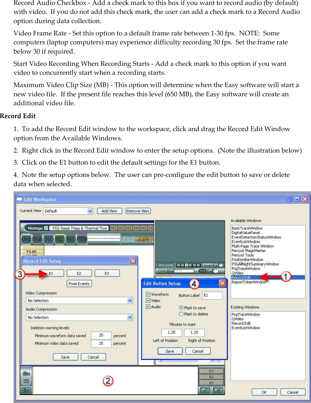 Record Audio Checkbox - Add a check mark to this box if you want to record audio (by default) with video.  If you do not add this check mark, the user can add a check mark to a Record Audio option during data collection. Video Frame Rate - Set this option to a default frame rate between 1-30 fps.  NOTE:  Some computers (laptop computers) may experience difficulty recording 30 fps.  Set the frame rate below 30 if required. Start Video Recording When Recording Starts - Add a check mark to this option if you want video to concurrently start when a recording starts. Maximum Video Clip Size (MB) - This option will determine when the Easy software will start a new video file.  If the present file reaches this level (650 MB), the Easy software will create an additional video file. Record Edit 1.  To add the Record Edit window to the workspace, click and drag the Record Edit Window option from the Available Windows.   2.  Right click in the Record Edit window to enter the setup options.  (Note the illustration below) 3.  Click on the E1 button to edit the default settings for the E1 button. 4.  Note the setup options below.  The user can pre-configure the edit button to save or delete data when selected.  