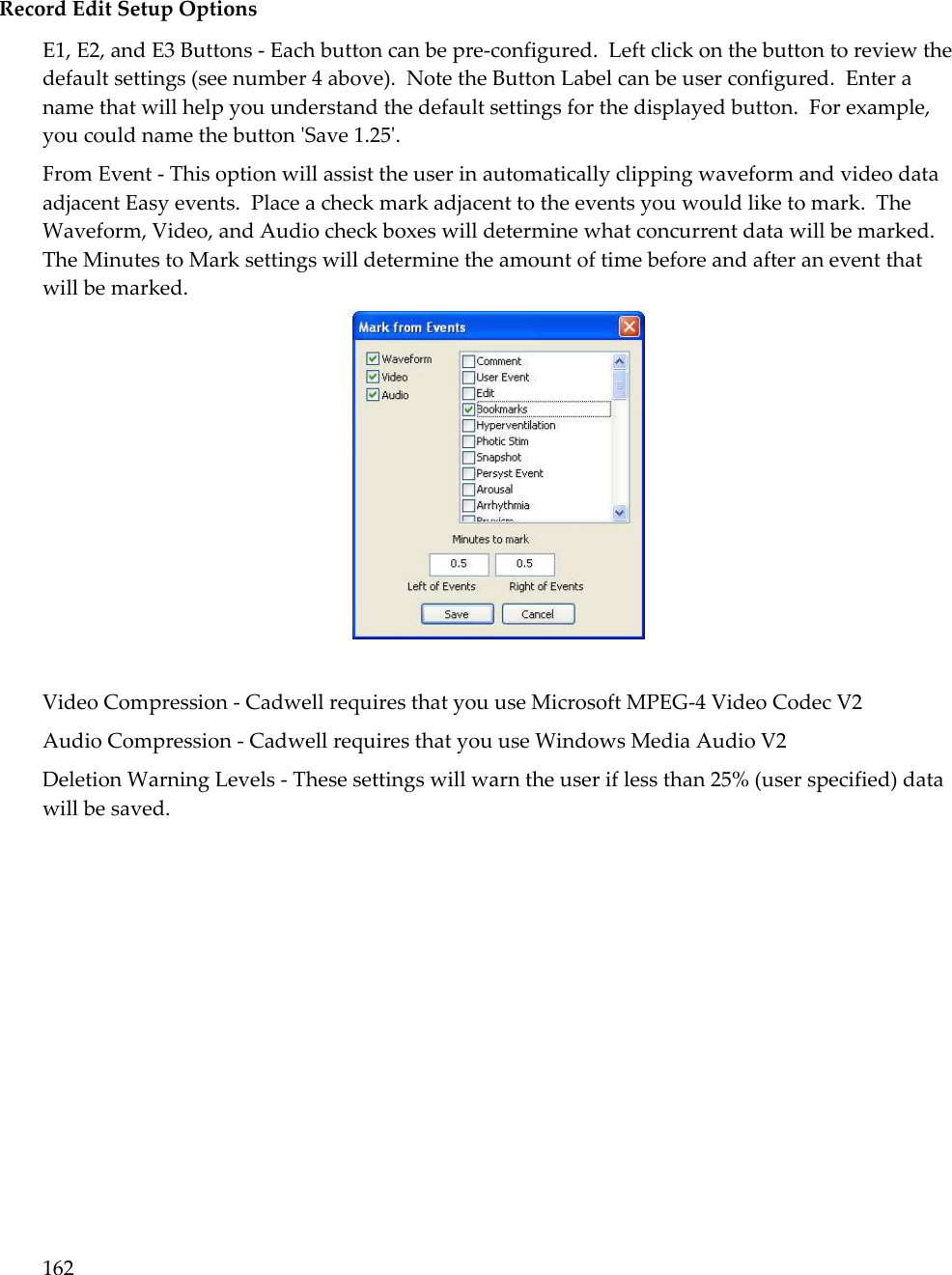 162   Record Edit Setup Options E1, E2, and E3 Buttons - Each button can be pre-configured.  Left click on the button to review the default settings (see number 4 above).  Note the Button Label can be user configured.  Enter a name that will help you understand the default settings for the displayed button.  For example, you could name the button &apos;Save 1.25&apos;. From Event - This option will assist the user in automatically clipping waveform and video data adjacent Easy events.  Place a check mark adjacent to the events you would like to mark.  The Waveform, Video, and Audio check boxes will determine what concurrent data will be marked.  The Minutes to Mark settings will determine the amount of time before and after an event that will be marked.   Video Compression - Cadwell requires that you use Microsoft MPEG-4 Video Codec V2 Audio Compression - Cadwell requires that you use Windows Media Audio V2 Deletion Warning Levels - These settings will warn the user if less than 25% (user specified) data will be saved. 