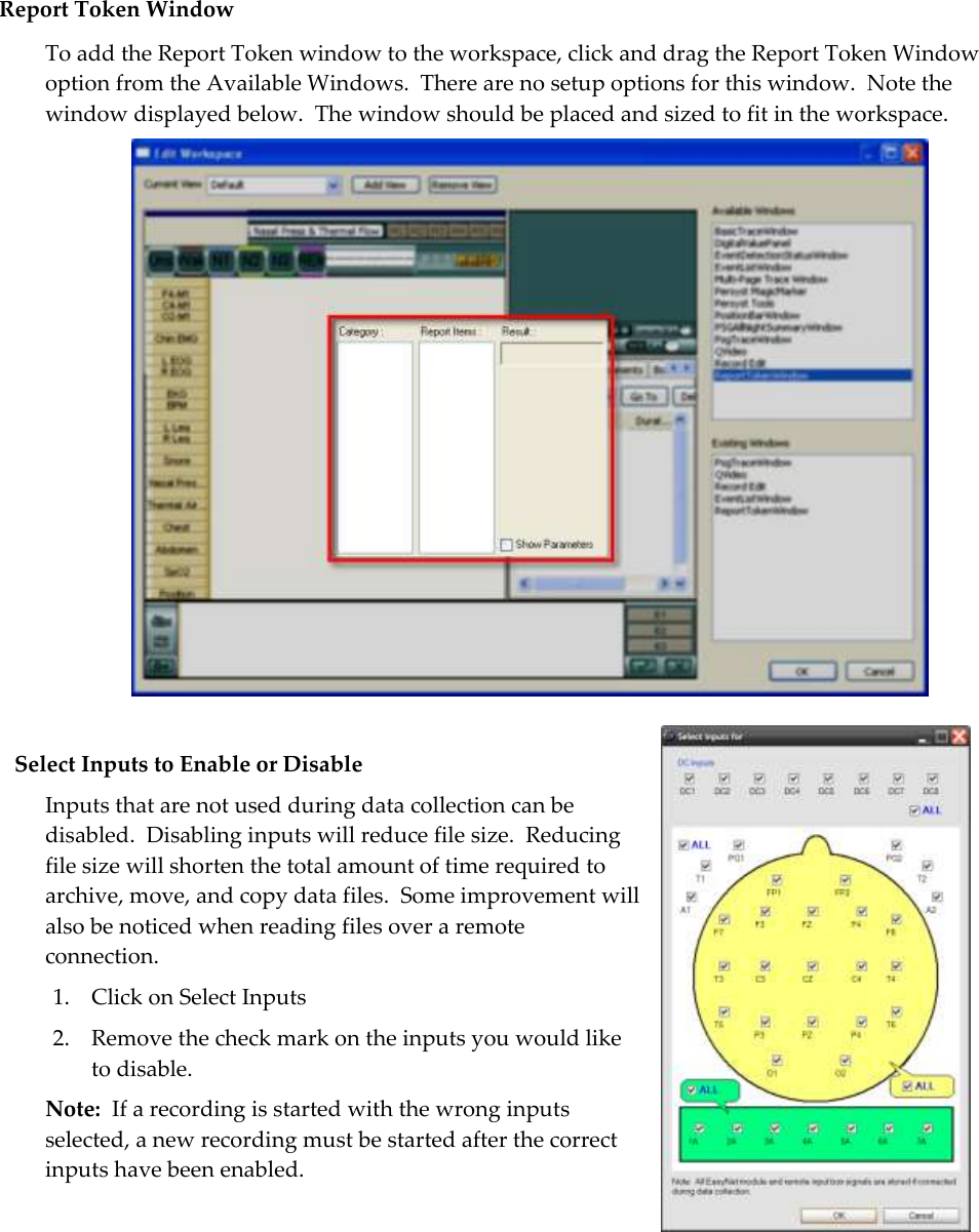  Report Token Window To add the Report Token window to the workspace, click and drag the Report Token Window option from the Available Windows.  There are no setup options for this window.  Note the window displayed below.  The window should be placed and sized to fit in the workspace.   Select Inputs to Enable or Disable Inputs that are not used during data collection can be disabled.  Disabling inputs will reduce file size.  Reducing file size will shorten the total amount of time required to archive, move, and copy data files.  Some improvement will also be noticed when reading files over a remote connection. 1. Click on Select Inputs 2. Remove the check mark on the inputs you would like to disable. Note:  If a recording is started with the wrong inputs selected, a new recording must be started after the correct inputs have been enabled.   