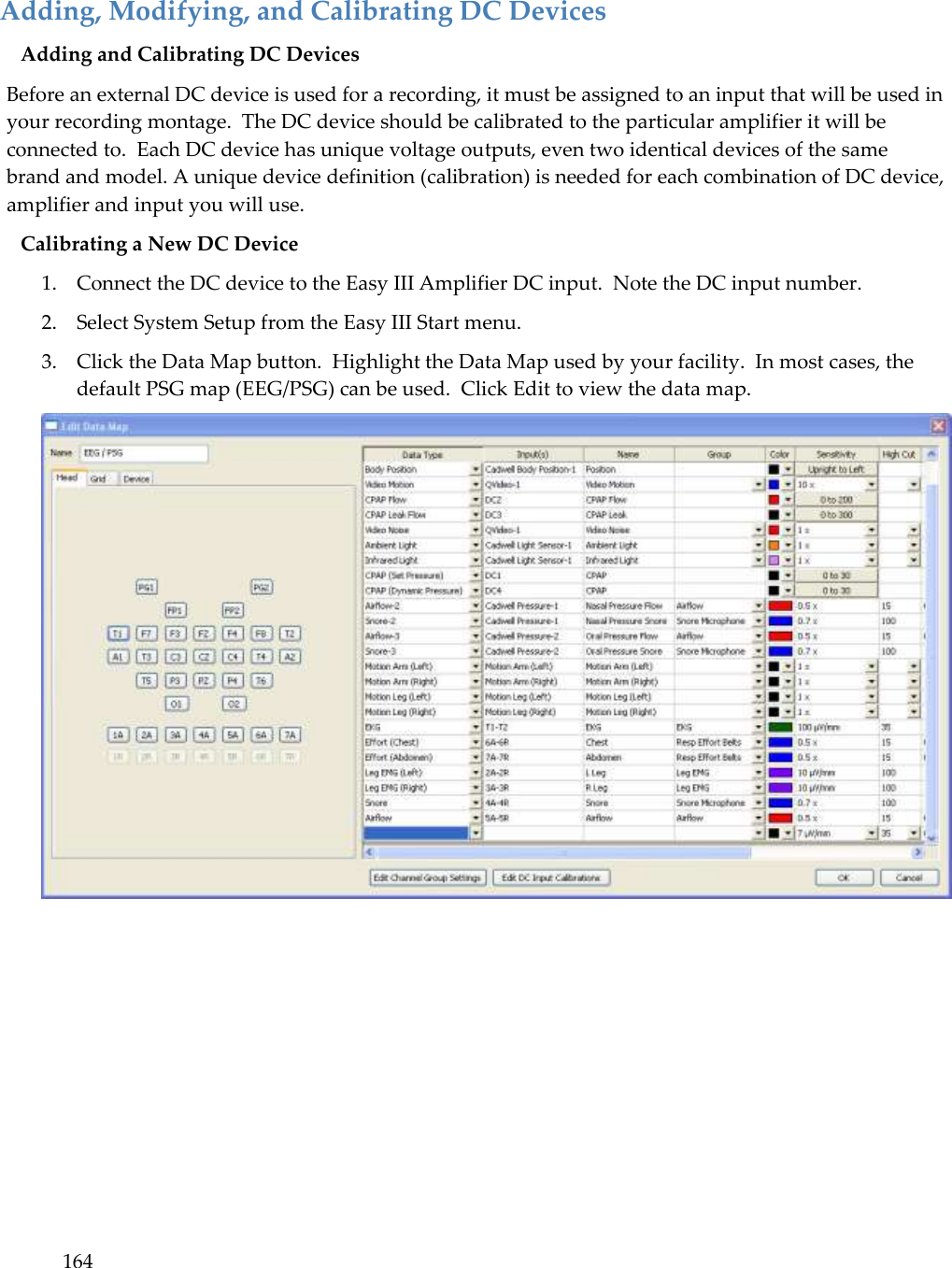 164  Adding, Modifying, and Calibrating DC Devices Adding and Calibrating DC Devices Before an external DC device is used for a recording, it must be assigned to an input that will be used in your recording montage.  The DC device should be calibrated to the particular amplifier it will be connected to.  Each DC device has unique voltage outputs, even two identical devices of the same brand and model. A unique device definition (calibration) is needed for each combination of DC device, amplifier and input you will use.  Calibrating a New DC Device 1. Connect the DC device to the Easy III Amplifier DC input.  Note the DC input number. 2. Select System Setup from the Easy III Start menu. 3. Click the Data Map button.  Highlight the Data Map used by your facility.  In most cases, the default PSG map (EEG/PSG) can be used.  Click Edit to view the data map.  