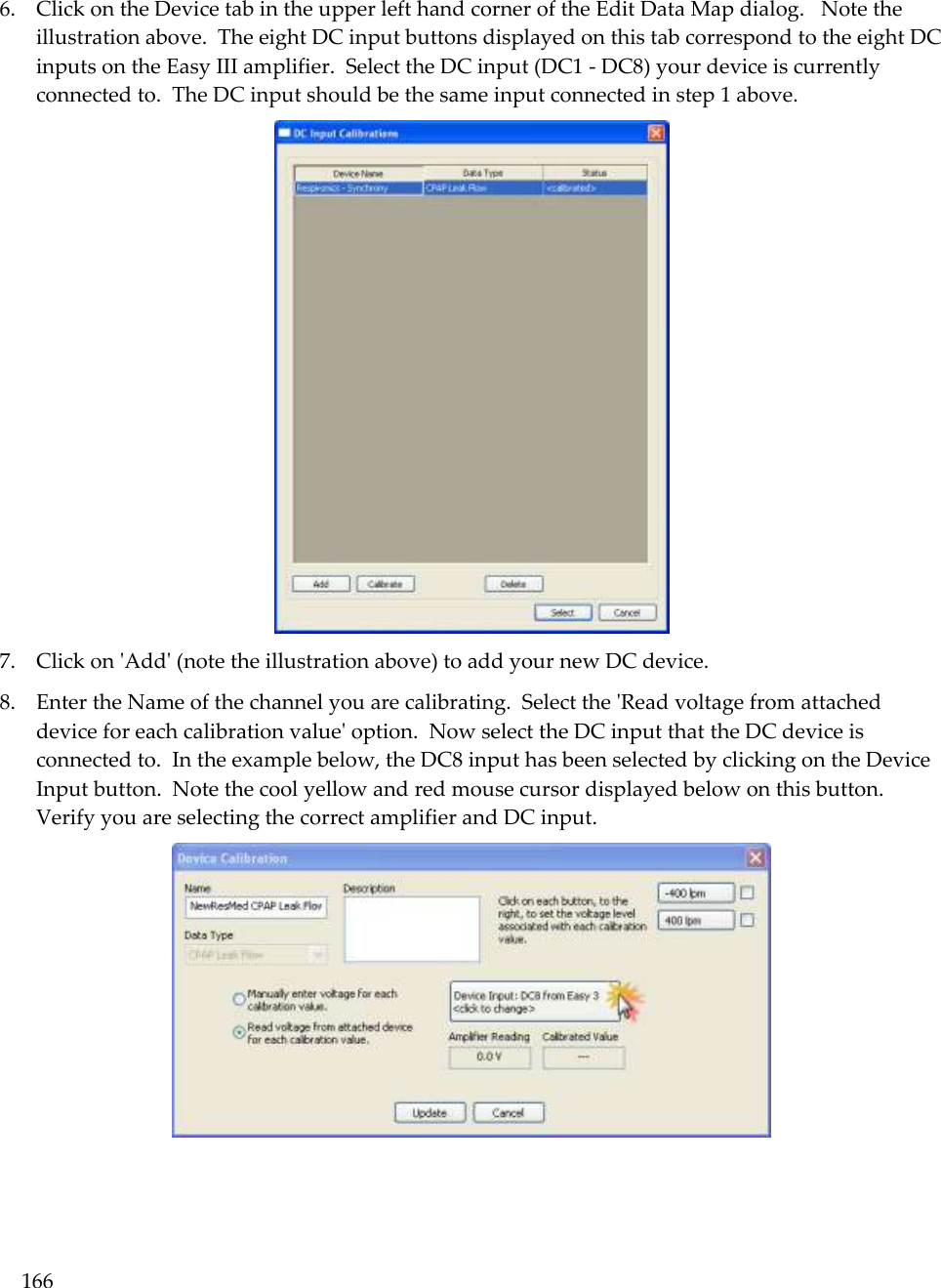 166   6. Click on the Device tab in the upper left hand corner of the Edit Data Map dialog.   Note the illustration above.  The eight DC input buttons displayed on this tab correspond to the eight DC inputs on the Easy III amplifier.  Select the DC input (DC1 - DC8) your device is currently connected to.  The DC input should be the same input connected in step 1 above.  7. Click on &apos;Add&apos; (note the illustration above) to add your new DC device.   8. Enter the Name of the channel you are calibrating.  Select the &apos;Read voltage from attached device for each calibration value&apos; option.  Now select the DC input that the DC device is connected to.  In the example below, the DC8 input has been selected by clicking on the Device Input button.  Note the cool yellow and red mouse cursor displayed below on this button.  Verify you are selecting the correct amplifier and DC input.    