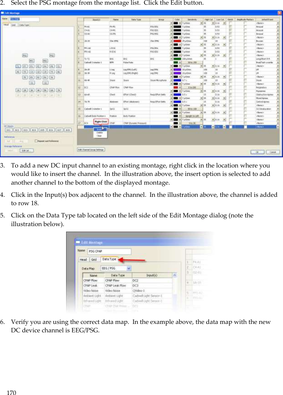 170  2. Select the PSG montage from the montage list.  Click the Edit button.   3. To add a new DC input channel to an existing montage, right click in the location where you would like to insert the channel.  In the illustration above, the insert option is selected to add another channel to the bottom of the displayed montage. 4. Click in the Input(s) box adjacent to the channel.  In the illustration above, the channel is added to row 18.   5. Click on the Data Type tab located on the left side of the Edit Montage dialog (note the illustration below).  6. Verify you are using the correct data map.  In the example above, the data map with the new DC device channel is EEG/PSG.   