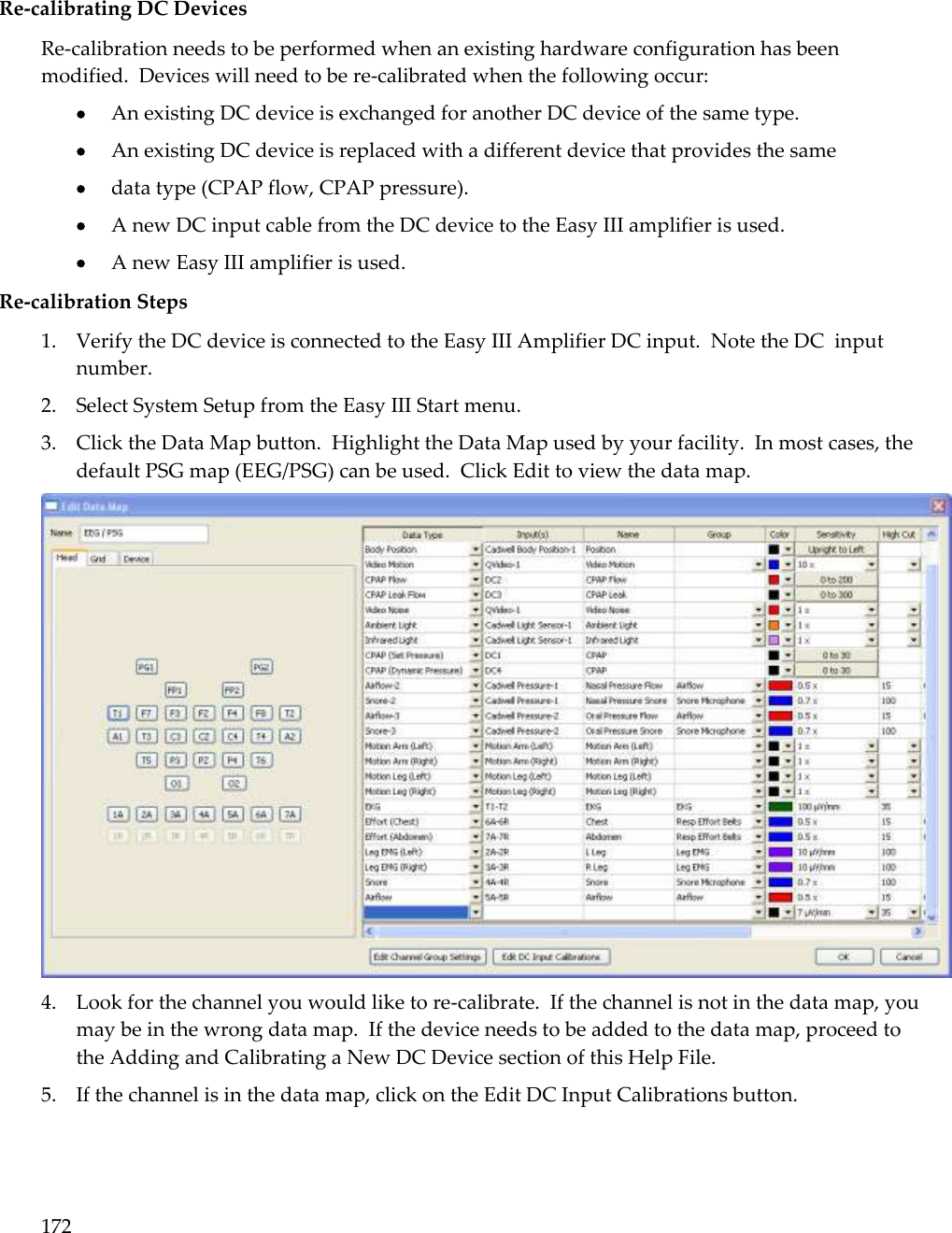 172   Re-calibrating DC Devices Re-calibration needs to be performed when an existing hardware configuration has been modified.  Devices will need to be re-calibrated when the following occur:  An existing DC device is exchanged for another DC device of the same type.  An existing DC device is replaced with a different device that provides the same  data type (CPAP flow, CPAP pressure).  A new DC input cable from the DC device to the Easy III amplifier is used.  A new Easy III amplifier is used. Re-calibration Steps 1. Verify the DC device is connected to the Easy III Amplifier DC input.  Note the DC  input number. 2. Select System Setup from the Easy III Start menu. 3. Click the Data Map button.  Highlight the Data Map used by your facility.  In most cases, the default PSG map (EEG/PSG) can be used.  Click Edit to view the data map.    4. Look for the channel you would like to re-calibrate.  If the channel is not in the data map, you may be in the wrong data map.  If the device needs to be added to the data map, proceed to the Adding and Calibrating a New DC Device section of this Help File.  5. If the channel is in the data map, click on the Edit DC Input Calibrations button.  