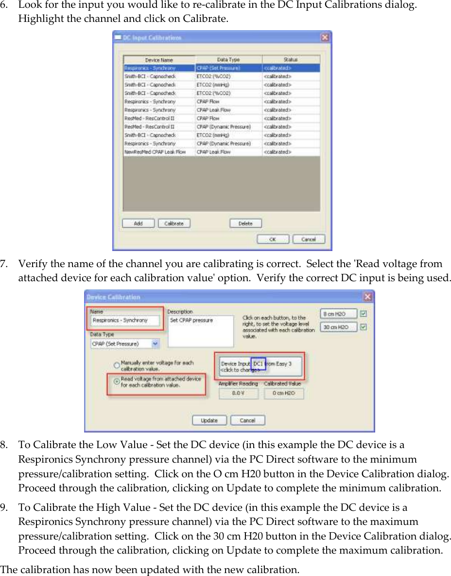  6. Look for the input you would like to re-calibrate in the DC Input Calibrations dialog.  Highlight the channel and click on Calibrate.    7. Verify the name of the channel you are calibrating is correct.  Select the &apos;Read voltage from attached device for each calibration value&apos; option.  Verify the correct DC input is being used.   8. To Calibrate the Low Value - Set the DC device (in this example the DC device is a Respironics Synchrony pressure channel) via the PC Direct software to the minimum pressure/calibration setting.  Click on the O cm H20 button in the Device Calibration dialog.  Proceed through the calibration, clicking on Update to complete the minimum calibration.  9. To Calibrate the High Value - Set the DC device (in this example the DC device is a Respironics Synchrony pressure channel) via the PC Direct software to the maximum pressure/calibration setting.  Click on the 30 cm H20 button in the Device Calibration dialog.  Proceed through the calibration, clicking on Update to complete the maximum calibration.  The calibration has now been updated with the new calibration.   