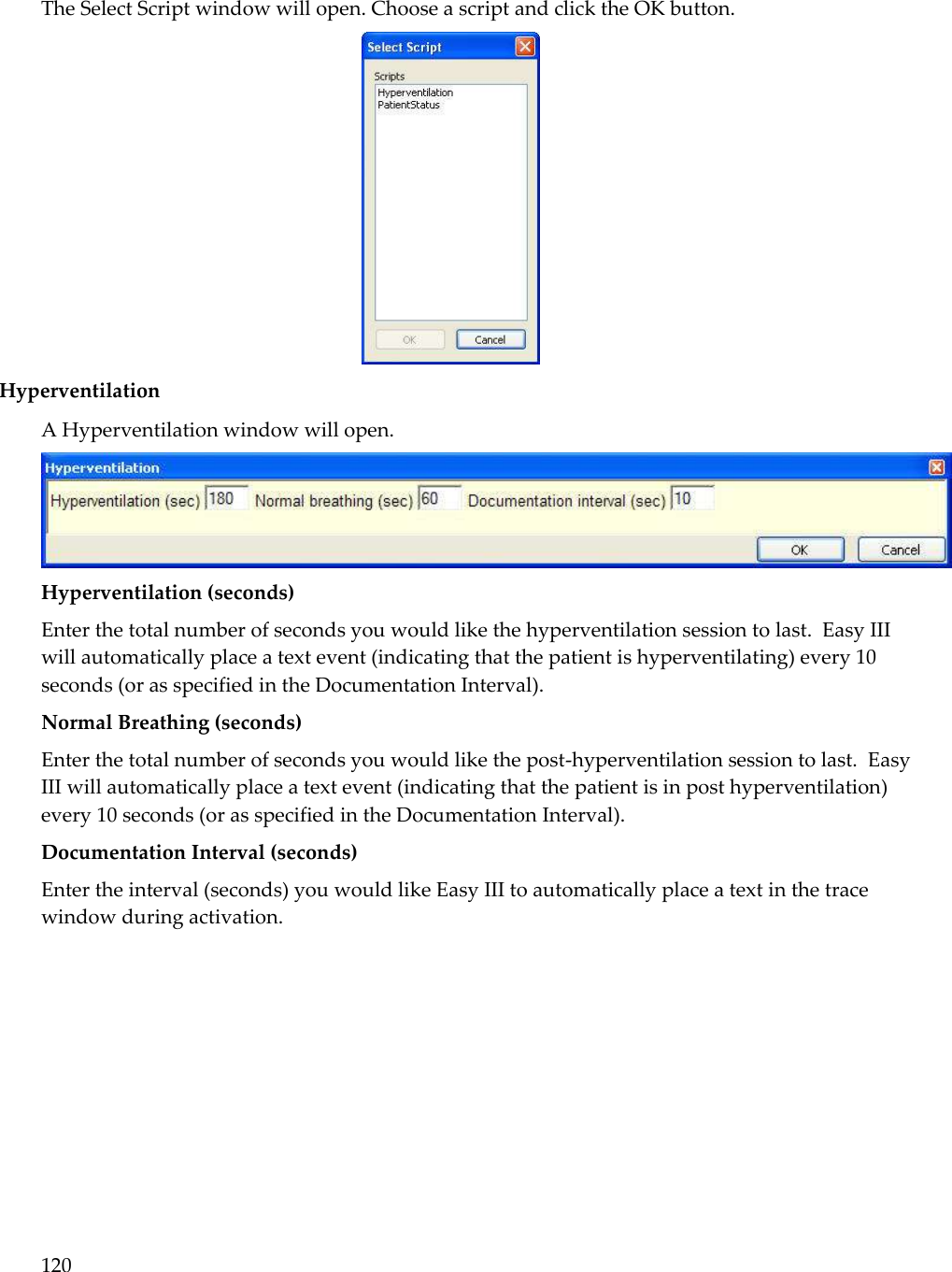 120  The Select Script window will open. Choose a script and click the OK button.  Hyperventilation A Hyperventilation window will open.   Hyperventilation (seconds)  Enter the total number of seconds you would like the hyperventilation session to last.  Easy III will automatically place a text event (indicating that the patient is hyperventilating) every 10 seconds (or as specified in the Documentation Interval). Normal Breathing (seconds) Enter the total number of seconds you would like the post-hyperventilation session to last.  Easy III will automatically place a text event (indicating that the patient is in post hyperventilation) every 10 seconds (or as specified in the Documentation Interval). Documentation Interval (seconds) Enter the interval (seconds) you would like Easy III to automatically place a text in the trace window during activation.  