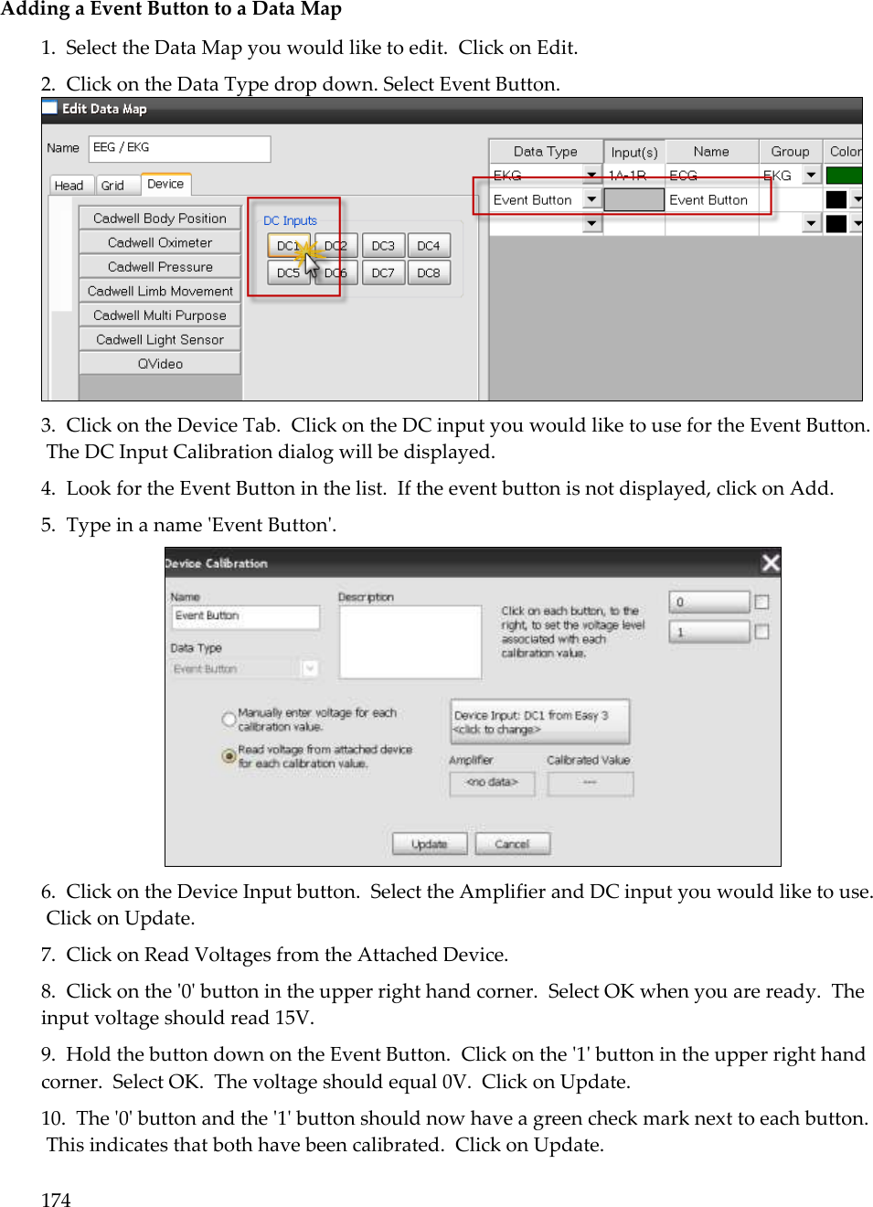 174   Adding a Event Button to a Data Map 1.  Select the Data Map you would like to edit.  Click on Edit. 2.  Click on the Data Type drop down. Select Event Button.  3.  Click on the Device Tab.  Click on the DC input you would like to use for the Event Button.  The DC Input Calibration dialog will be displayed. 4.  Look for the Event Button in the list.  If the event button is not displayed, click on Add. 5.  Type in a name &apos;Event Button&apos;.   6.  Click on the Device Input button.  Select the Amplifier and DC input you would like to use.  Click on Update. 7.  Click on Read Voltages from the Attached Device. 8.  Click on the &apos;0&apos; button in the upper right hand corner.  Select OK when you are ready.  The input voltage should read 15V. 9.  Hold the button down on the Event Button.  Click on the &apos;1&apos; button in the upper right hand corner.  Select OK.  The voltage should equal 0V.  Click on Update. 10.  The &apos;0&apos; button and the &apos;1&apos; button should now have a green check mark next to each button.  This indicates that both have been calibrated.  Click on Update. 