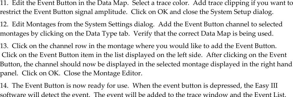 11.  Edit the Event Button in the Data Map.  Select a trace color.  Add trace clipping if you want to restrict the Event Button signal amplitude.  Click on OK and close the System Setup dialog. 12.  Edit Montages from the System Settings dialog.  Add the Event Button channel to selected montages by clicking on the Data Type tab.  Verify that the correct Data Map is being used. 13.  Click on the channel row in the montage where you would like to add the Event Button.  Click on the Event Button item in the list displayed on the left side.  After clicking on the Event Button, the channel should now be displayed in the selected montage displayed in the right hand panel.  Click on OK.  Close the Montage Editor. 14.  The Event Button is now ready for use.  When the event button is depressed, the Easy III software will detect the event.  The event will be added to the trace window and the Event List. 
