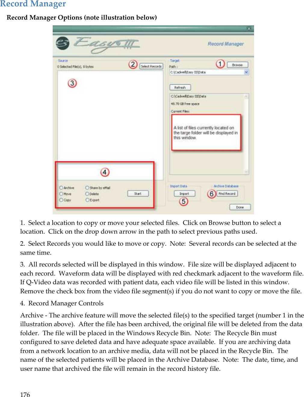 176   Record Manager Record Manager Options (note illustration below)  1.  Select a location to copy or move your selected files.  Click on Browse button to select a location.  Click on the drop down arrow in the path to select previous paths used. 2.  Select Records you would like to move or copy.  Note:  Several records can be selected at the same time. 3.  All records selected will be displayed in this window.  File size will be displayed adjacent to each record.  Waveform data will be displayed with red checkmark adjacent to the waveform file.  If Q-Video data was recorded with patient data, each video file will be listed in this window.  Remove the check box from the video file segment(s) if you do not want to copy or move the file. 4.  Record Manager Controls Archive - The archive feature will move the selected file(s) to the specified target (number 1 in the illustration above).  After the file has been archived, the original file will be deleted from the data folder.  The file will be placed in the Windows Recycle Bin.  Note:  The Recycle Bin must configured to save deleted data and have adequate space available.  If you are archiving data from a network location to an archive media, data will not be placed in the Recycle Bin.  The name of the selected patients will be placed in the Archive Database.  Note:  The date, time, and user name that archived the file will remain in the record history file. 