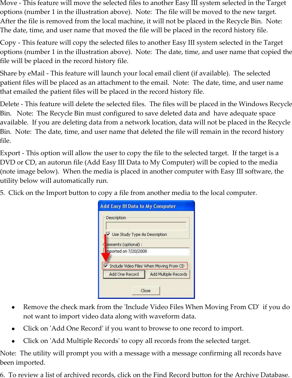 Move - This feature will move the selected files to another Easy III system selected in the Target options (number 1 in the illustration above).  Note:  The file will be moved to the new target.  After the file is removed from the local machine, it will not be placed in the Recycle Bin.  Note:  The date, time, and user name that moved the file will be placed in the record history file. Copy - This feature will copy the selected files to another Easy III system selected in the Target options (number 1 in the illustration above).  Note:  The date, time, and user name that copied the file will be placed in the record history file. Share by eMail - This feature will launch your local email client (if available).  The selected patient files will be placed as an attachment to the email.  Note:  The date, time, and user name that emailed the patient files will be placed in the record history file. Delete - This feature will delete the selected files.  The files will be placed in the Windows Recycle Bin.   Note:  The Recycle Bin must configured to save deleted data and  have adequate space available.  If you are deleting data from a network location, data will not be placed in the Recycle Bin.  Note:  The date, time, and user name that deleted the file will remain in the record history file. Export - This option will allow the user to copy the file to the selected target.  If the target is a DVD or CD, an autorun file (Add Easy III Data to My Computer) will be copied to the media (note image below).  When the media is placed in another computer with Easy III software, the utility below will automatically run. 5.  Click on the Import button to copy a file from another media to the local computer.   Remove the check mark from the &apos;Include Video Files When Moving From CD&apos;  if you do not want to import video data along with waveform data.  Click on &apos;Add One Record&apos; if you want to browse to one record to import.  Click on &apos;Add Multiple Records&apos; to copy all records from the selected target. Note:  The utility will prompt you with a message with a message confirming all records have been imported. 6.  To review a list of archived records, click on the Find Record button for the Archive Database.    
