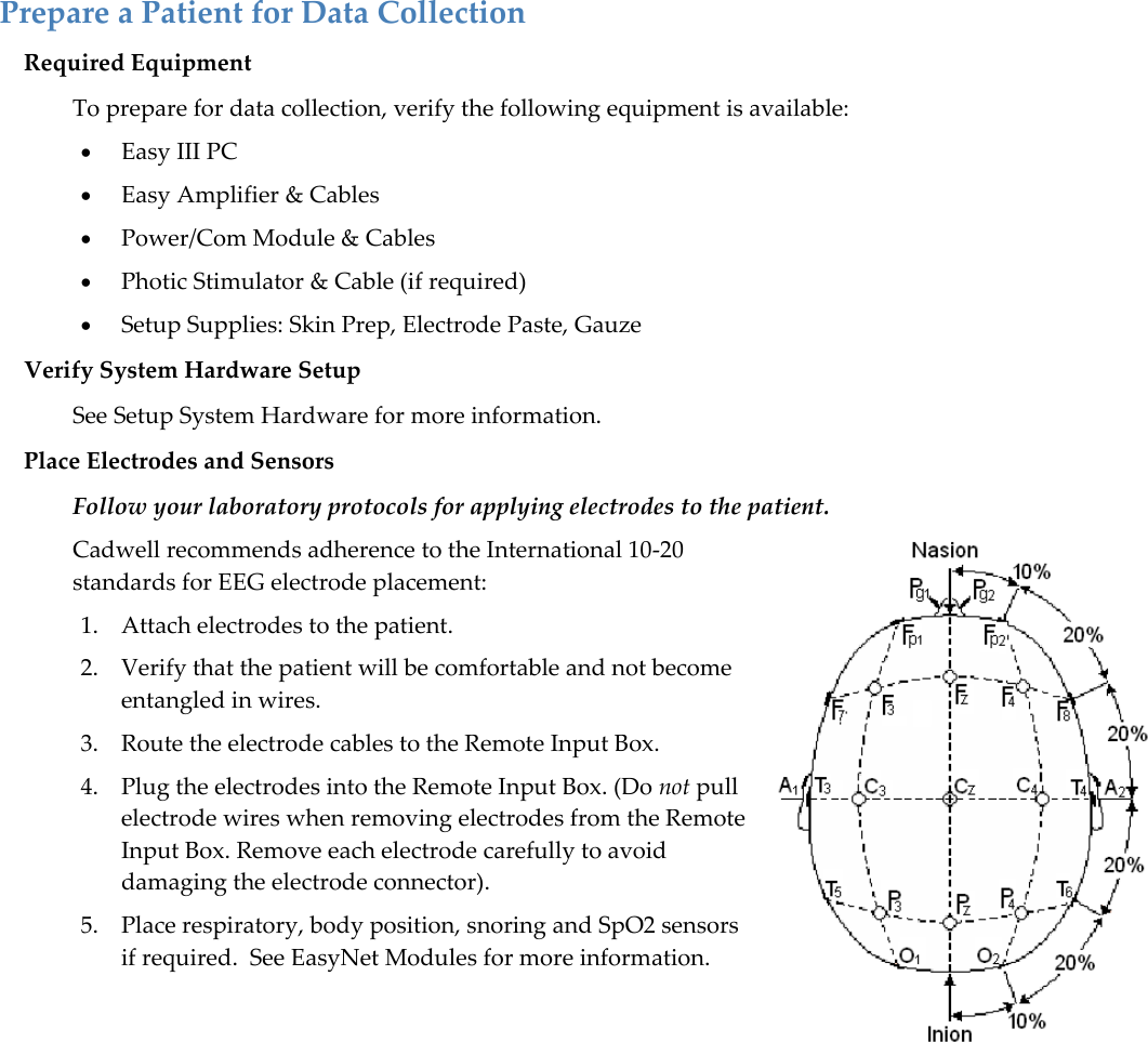   Prepare a Patient for Data Collection Required Equipment  To prepare for data collection, verify the following equipment is available:  Easy III PC  Easy Amplifier &amp; Cables  Power/Com Module &amp; Cables  Photic Stimulator &amp; Cable (if required)  Setup Supplies: Skin Prep, Electrode Paste, Gauze Verify System Hardware Setup See Setup System Hardware for more information. Place Electrodes and Sensors   Follow your laboratory protocols for applying electrodes to the patient.  Cadwell recommends adherence to the International 10-20 standards for EEG electrode placement: 1. Attach electrodes to the patient.  2. Verify that the patient will be comfortable and not become entangled in wires.  3. Route the electrode cables to the Remote Input Box.  4. Plug the electrodes into the Remote Input Box. (Do not pull electrode wires when removing electrodes from the Remote Input Box. Remove each electrode carefully to avoid damaging the electrode connector). 5. Place respiratory, body position, snoring and SpO2 sensors if required.  See EasyNet Modules for more information.        