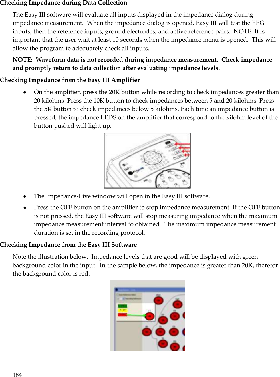 184   Checking Impedance during Data Collection The Easy III software will evaluate all inputs displayed in the impedance dialog during impedance measurement.  When the impedance dialog is opened, Easy III will test the EEG inputs, then the reference inputs, ground electrodes, and active reference pairs.  NOTE: It is important that the user wait at least 10 seconds when the impedance menu is opened.  This will allow the program to adequately check all inputs.   NOTE:  Waveform data is not recorded during impedance measurement.  Check impedance and promptly return to data collection after evaluating impedance levels. Checking Impedance from the Easy III Amplifier  On the amplifier, press the 20K button while recording to check impedances greater than 20 kilohms. Press the 10K button to check impedances between 5 and 20 kilohms. Press the 5K button to check impedances below 5 kilohms. Each time an impedance button is pressed, the impedance LEDS on the amplifier that correspond to the kilohm level of the button pushed will light up.   The Impedance-Live window will open in the Easy III software.  Press the OFF button on the amplifier to stop impedance measurement. If the OFF button is not pressed, the Easy III software will stop measuring impedance when the maximum impedance measurement interval to obtained.  The maximum impedance measurement duration is set in the recording protocol. Checking Impedance from the Easy III Software Note the illustration below.  Impedance levels that are good will be displayed with green background color in the input.  In the sample below, the impedance is greater than 20K, therefor the background color is red.   