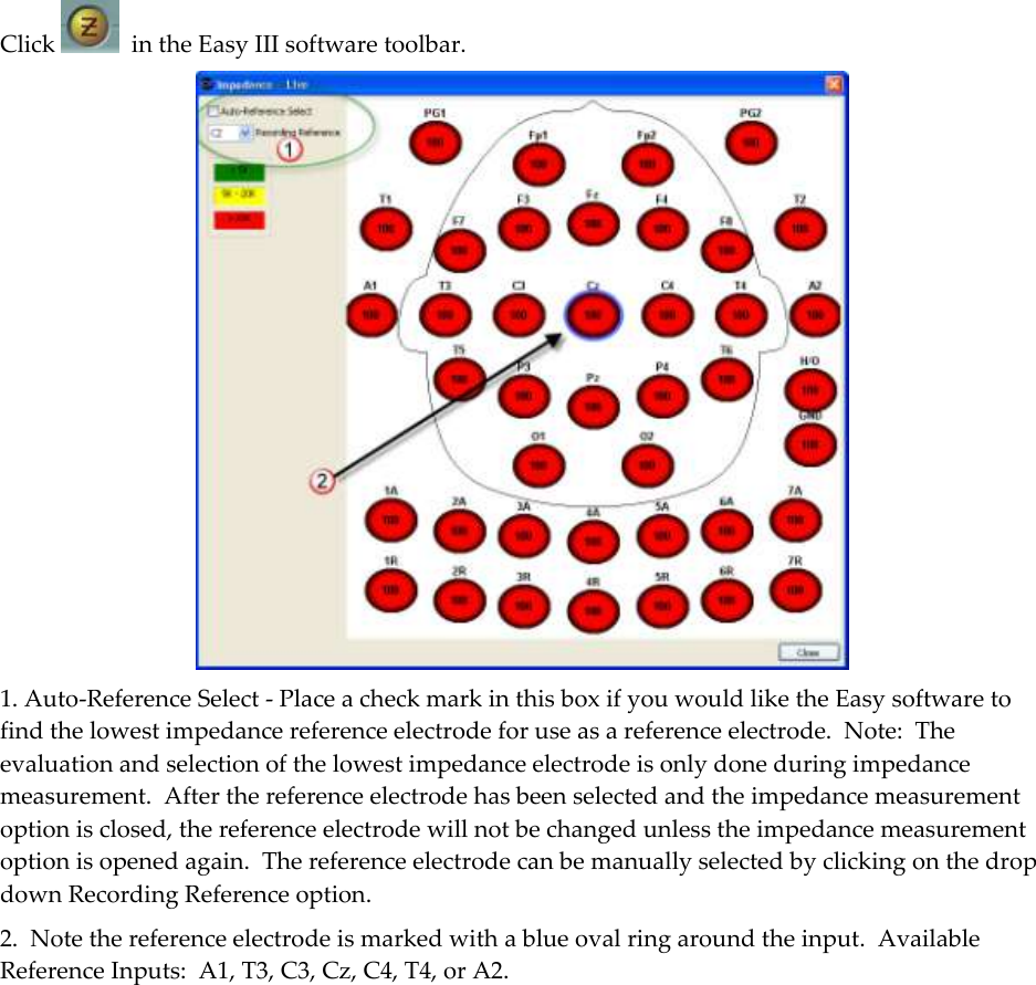  Click    in the Easy III software toolbar.  1. Auto-Reference Select - Place a check mark in this box if you would like the Easy software to find the lowest impedance reference electrode for use as a reference electrode.  Note:  The evaluation and selection of the lowest impedance electrode is only done during impedance measurement.  After the reference electrode has been selected and the impedance measurement option is closed, the reference electrode will not be changed unless the impedance measurement option is opened again.  The reference electrode can be manually selected by clicking on the drop down Recording Reference option.   2.  Note the reference electrode is marked with a blue oval ring around the input.  Available Reference Inputs:  A1, T3, C3, Cz, C4, T4, or A2.     