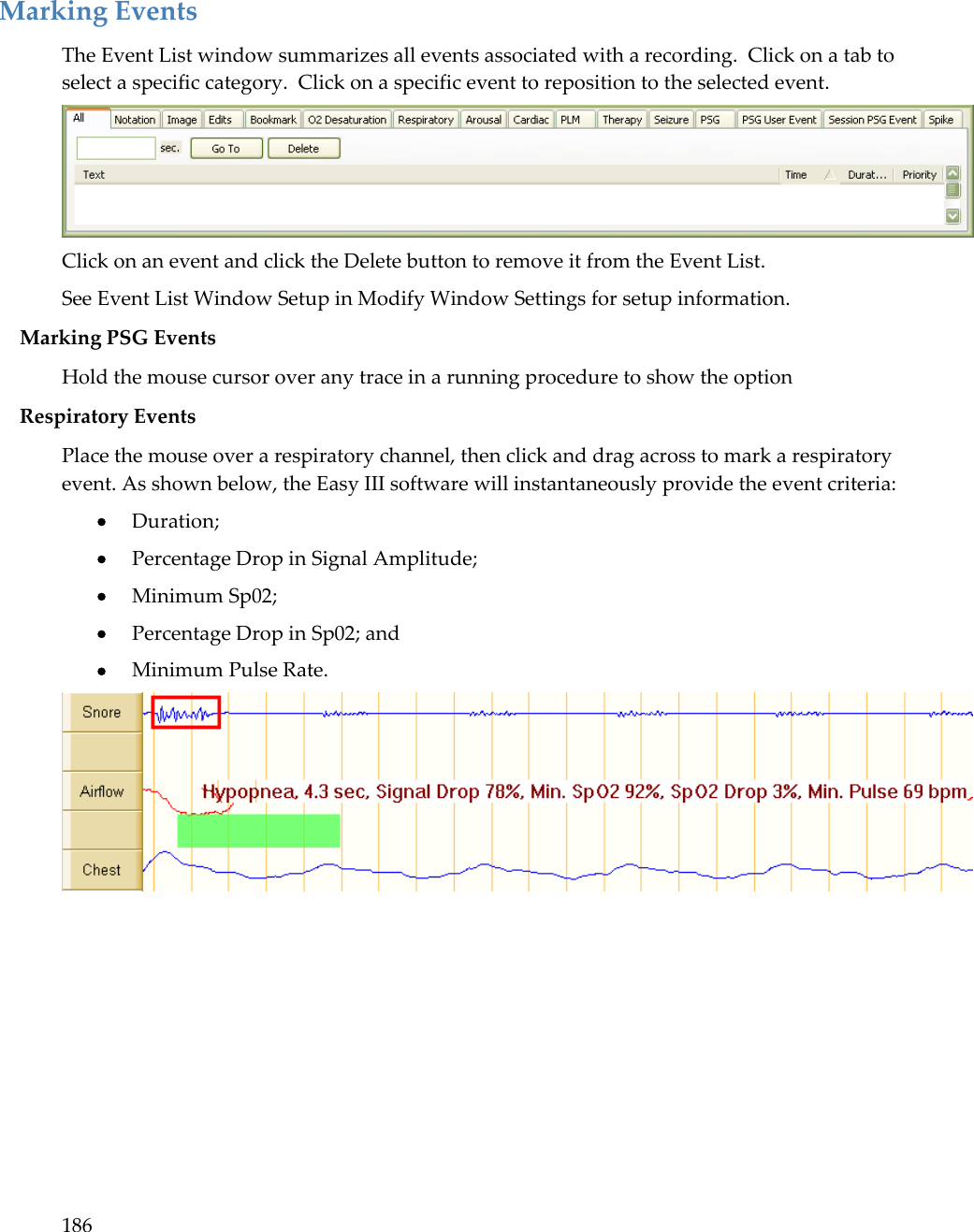 186   Marking Events The Event List window summarizes all events associated with a recording.  Click on a tab to select a specific category.  Click on a specific event to reposition to the selected event.  Click on an event and click the Delete button to remove it from the Event List. See Event List Window Setup in Modify Window Settings for setup information. Marking PSG Events  Hold the mouse cursor over any trace in a running procedure to show the option Respiratory Events Place the mouse over a respiratory channel, then click and drag across to mark a respiratory event. As shown below, the Easy III software will instantaneously provide the event criteria:  Duration;  Percentage Drop in Signal Amplitude;  Minimum Sp02;  Percentage Drop in Sp02; and  Minimum Pulse Rate.  