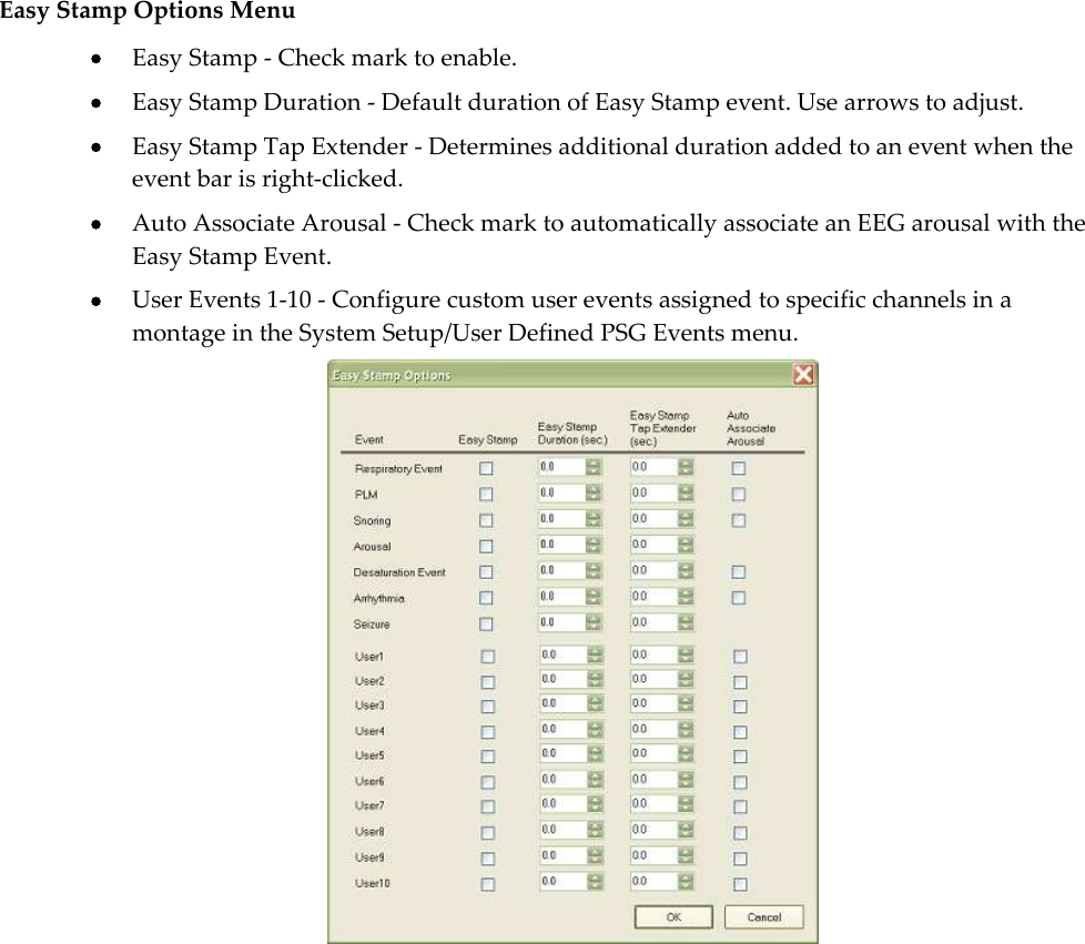   Easy Stamp Options Menu  Easy Stamp - Check mark to enable.   Easy Stamp Duration - Default duration of Easy Stamp event. Use arrows to adjust.  Easy Stamp Tap Extender - Determines additional duration added to an event when the event bar is right-clicked.   Auto Associate Arousal - Check mark to automatically associate an EEG arousal with the Easy Stamp Event.  User Events 1-10 - Configure custom user events assigned to specific channels in a montage in the System Setup/User Defined PSG Events menu.    