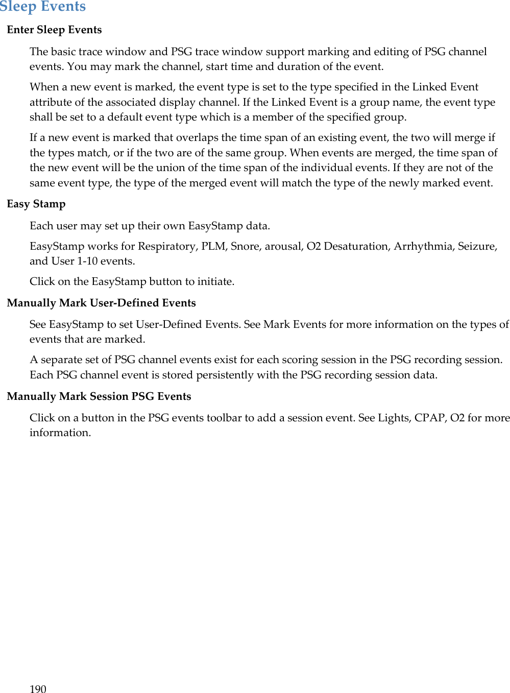190   Sleep Events Enter Sleep Events The basic trace window and PSG trace window support marking and editing of PSG channel events. You may mark the channel, start time and duration of the event.  When a new event is marked, the event type is set to the type specified in the Linked Event attribute of the associated display channel. If the Linked Event is a group name, the event type shall be set to a default event type which is a member of the specified group. If a new event is marked that overlaps the time span of an existing event, the two will merge if the types match, or if the two are of the same group. When events are merged, the time span of the new event will be the union of the time span of the individual events. If they are not of the same event type, the type of the merged event will match the type of the newly marked event. Easy Stamp  Each user may set up their own EasyStamp data.  EasyStamp works for Respiratory, PLM, Snore, arousal, O2 Desaturation, Arrhythmia, Seizure, and User 1-10 events. Click on the EasyStamp button to initiate.  Manually Mark User-Defined Events See EasyStamp to set User-Defined Events. See Mark Events for more information on the types of events that are marked. A separate set of PSG channel events exist for each scoring session in the PSG recording session. Each PSG channel event is stored persistently with the PSG recording session data.  Manually Mark Session PSG Events Click on a button in the PSG events toolbar to add a session event. See Lights, CPAP, O2 for more information. 