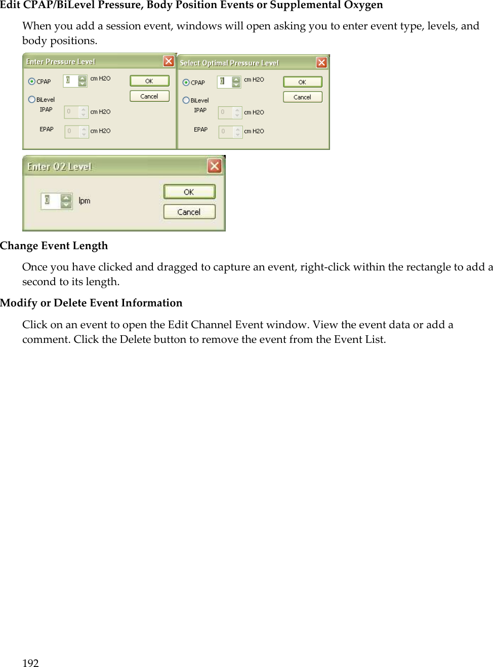 192   Edit CPAP/BiLevel Pressure, Body Position Events or Supplemental Oxygen  When you add a session event, windows will open asking you to enter event type, levels, and body positions.    Change Event Length Once you have clicked and dragged to capture an event, right-click within the rectangle to add a second to its length.  Modify or Delete Event Information  Click on an event to open the Edit Channel Event window. View the event data or add a comment. Click the Delete button to remove the event from the Event List. 