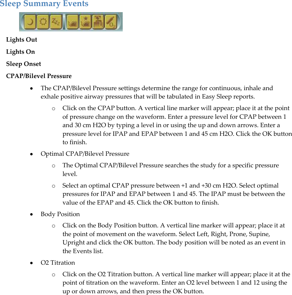  Sleep Summary Events  Lights Out  Lights On  Sleep Onset  CPAP/Bilevel Pressure  The CPAP/Bilevel Pressure settings determine the range for continuous, inhale and exhale positive airway pressures that will be tabulated in Easy Sleep reports.  o Click on the CPAP button. A vertical line marker will appear; place it at the point of pressure change on the waveform. Enter a pressure level for CPAP between 1 and 30 cm H2O by typing a level in or using the up and down arrows. Enter a pressure level for IPAP and EPAP between 1 and 45 cm H2O. Click the OK button to finish.  Optimal CPAP/Bilevel Pressure o The Optimal CPAP/Bilevel Pressure searches the study for a specific pressure level. o Select an optimal CPAP pressure between +1 and +30 cm H2O. Select optimal pressures for IPAP and EPAP between 1 and 45. The IPAP must be between the value of the EPAP and 45. Click the OK button to finish.  Body Position o Click on the Body Position button. A vertical line marker will appear; place it at the point of movement on the waveform. Select Left, Right, Prone, Supine, Upright and click the OK button. The body position will be noted as an event in the Events list.   O2 Titration o Click on the O2 Titration button. A vertical line marker will appear; place it at the point of titration on the waveform. Enter an O2 level between 1 and 12 using the up or down arrows, and then press the OK button.    