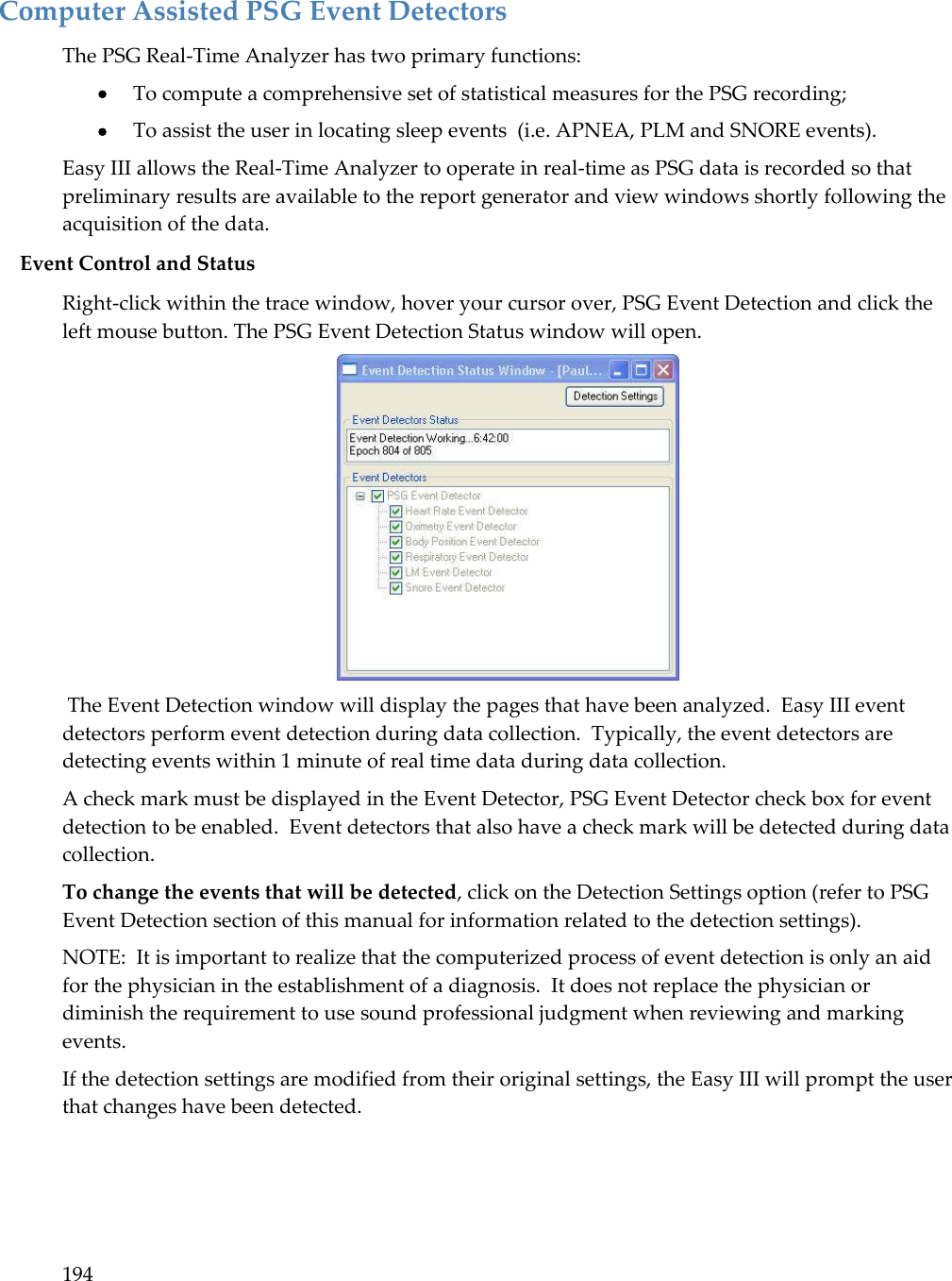 194  Computer Assisted PSG Event Detectors The PSG Real-Time Analyzer has two primary functions:  To compute a comprehensive set of statistical measures for the PSG recording;   To assist the user in locating sleep events  (i.e. APNEA, PLM and SNORE events). Easy III allows the Real-Time Analyzer to operate in real-time as PSG data is recorded so that preliminary results are available to the report generator and view windows shortly following the acquisition of the data.  Event Control and Status Right-click within the trace window, hover your cursor over, PSG Event Detection and click the left mouse button. The PSG Event Detection Status window will open.   The Event Detection window will display the pages that have been analyzed.  Easy III event detectors perform event detection during data collection.  Typically, the event detectors are detecting events within 1 minute of real time data during data collection.   A check mark must be displayed in the Event Detector, PSG Event Detector check box for event detection to be enabled.  Event detectors that also have a check mark will be detected during data collection. To change the events that will be detected, click on the Detection Settings option (refer to PSG Event Detection section of this manual for information related to the detection settings).   NOTE:  It is important to realize that the computerized process of event detection is only an aid for the physician in the establishment of a diagnosis.  It does not replace the physician or diminish the requirement to use sound professional judgment when reviewing and marking events. If the detection settings are modified from their original settings, the Easy III will prompt the user that changes have been detected.   