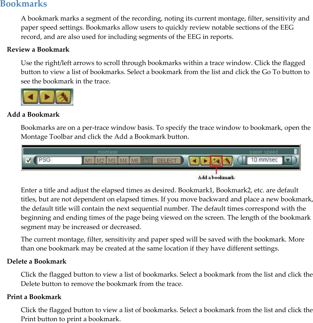   Bookmarks A bookmark marks a segment of the recording, noting its current montage, filter, sensitivity and paper speed settings. Bookmarks allow users to quickly review notable sections of the EEG record, and are also used for including segments of the EEG in reports.  Review a Bookmark Use the right/left arrows to scroll through bookmarks within a trace window. Click the flagged button to view a list of bookmarks. Select a bookmark from the list and click the Go To button to see the bookmark in the trace.   Add a Bookmark Bookmarks are on a per-trace window basis. To specify the trace window to bookmark, open the Montage Toolbar and click the Add a Bookmark button.  Enter a title and adjust the elapsed times as desired. Bookmark1, Bookmark2, etc. are default titles, but are not dependent on elapsed times. If you move backward and place a new bookmark, the default title will contain the next sequential number. The default times correspond with the beginning and ending times of the page being viewed on the screen. The length of the bookmark segment may be increased or decreased. The current montage, filter, sensitivity and paper sped will be saved with the bookmark. More than one bookmark may be created at the same location if they have different settings.  Delete a Bookmark Click the flagged button to view a list of bookmarks. Select a bookmark from the list and click the Delete button to remove the bookmark from the trace. Print a Bookmark Click the flagged button to view a list of bookmarks. Select a bookmark from the list and click the Print button to print a bookmark. 