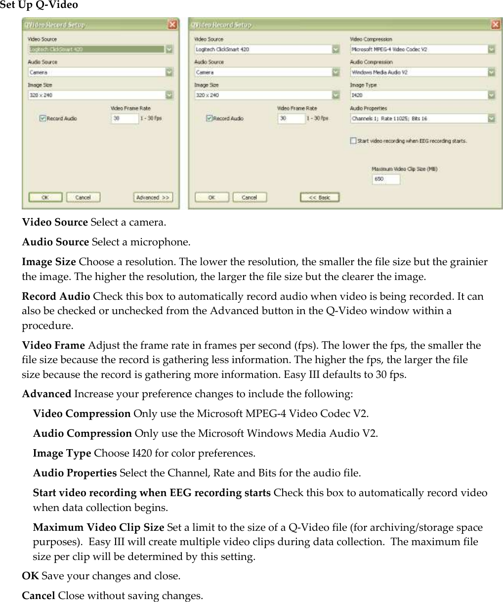  Set Up Q-Video  Video Source Select a camera. Audio Source Select a microphone. Image Size Choose a resolution. The lower the resolution, the smaller the file size but the grainier the image. The higher the resolution, the larger the file size but the clearer the image.  Record Audio Check this box to automatically record audio when video is being recorded. It can also be checked or unchecked from the Advanced button in the Q-Video window within a procedure.  Video Frame Adjust the frame rate in frames per second (fps). The lower the fps, the smaller the file size because the record is gathering less information. The higher the fps, the larger the file size because the record is gathering more information. Easy III defaults to 30 fps.  Advanced Increase your preference changes to include the following: Video Compression Only use the Microsoft MPEG-4 Video Codec V2. Audio Compression Only use the Microsoft Windows Media Audio V2. Image Type Choose I420 for color preferences.  Audio Properties Select the Channel, Rate and Bits for the audio file.  Start video recording when EEG recording starts Check this box to automatically record video when data collection begins. Maximum Video Clip Size Set a limit to the size of a Q-Video file (for archiving/storage space purposes).  Easy III will create multiple video clips during data collection.  The maximum file size per clip will be determined by this setting. OK Save your changes and close. Cancel Close without saving changes.  