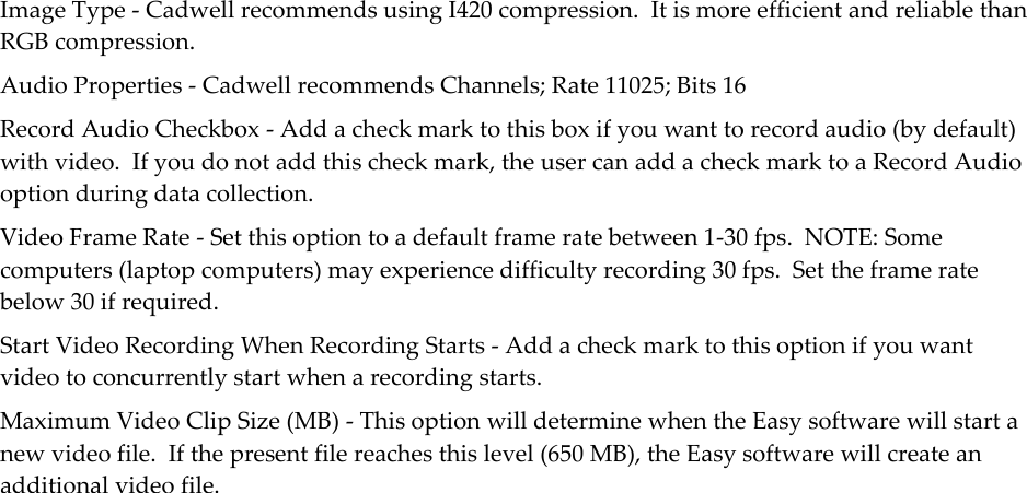  Image Type - Cadwell recommends using I420 compression.  It is more efficient and reliable than RGB compression. Audio Properties - Cadwell recommends Channels; Rate 11025; Bits 16 Record Audio Checkbox - Add a check mark to this box if you want to record audio (by default) with video.  If you do not add this check mark, the user can add a check mark to a Record Audio option during data collection. Video Frame Rate - Set this option to a default frame rate between 1-30 fps.  NOTE: Some computers (laptop computers) may experience difficulty recording 30 fps.  Set the frame rate below 30 if required. Start Video Recording When Recording Starts - Add a check mark to this option if you want video to concurrently start when a recording starts. Maximum Video Clip Size (MB) - This option will determine when the Easy software will start a new video file.  If the present file reaches this level (650 MB), the Easy software will create an additional video file. 