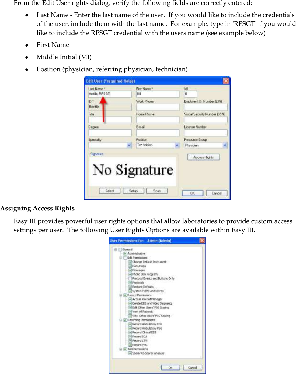  From the Edit User rights dialog, verify the following fields are correctly entered:  Last Name - Enter the last name of the user.  If you would like to include the credentials of the user, include them with the last name.  For example, type in &apos;RPSGT&apos; if you would like to include the RPSGT credential with the users name (see example below)  First Name  Middle Initial (MI)  Position (physician, referring physician, technician)  Assigning Access Rights Easy III provides powerful user rights options that allow laboratories to provide custom access settings per user.  The following User Rights Options are available within Easy III.   