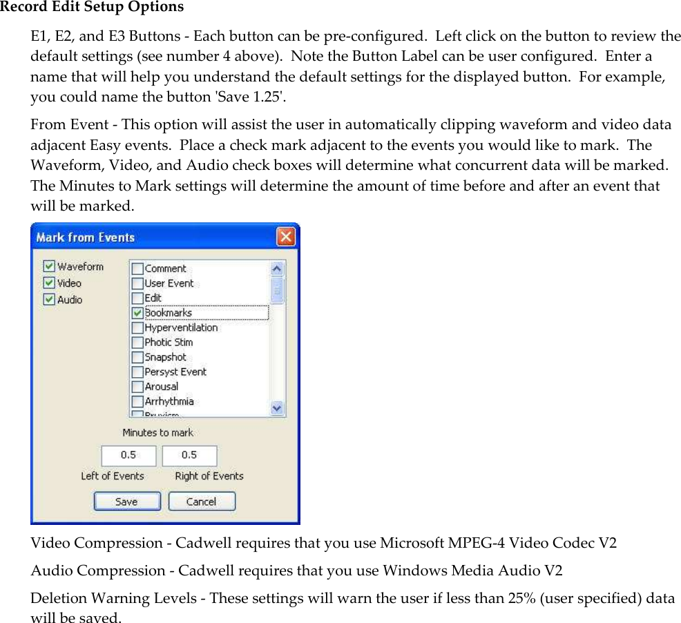   Record Edit Setup Options E1, E2, and E3 Buttons - Each button can be pre-configured.  Left click on the button to review the default settings (see number 4 above).  Note the Button Label can be user configured.  Enter a name that will help you understand the default settings for the displayed button.  For example, you could name the button &apos;Save 1.25&apos;. From Event - This option will assist the user in automatically clipping waveform and video data adjacent Easy events.  Place a check mark adjacent to the events you would like to mark.  The Waveform, Video, and Audio check boxes will determine what concurrent data will be marked.  The Minutes to Mark settings will determine the amount of time before and after an event that will be marked.  Video Compression - Cadwell requires that you use Microsoft MPEG-4 Video Codec V2 Audio Compression - Cadwell requires that you use Windows Media Audio V2 Deletion Warning Levels - These settings will warn the user if less than 25% (user specified) data will be saved.   