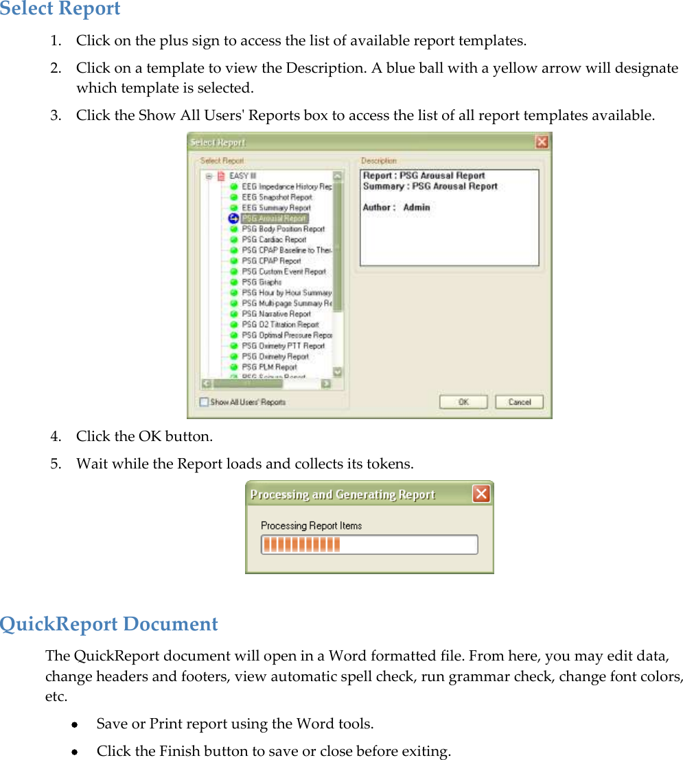  Select Report 1. Click on the plus sign to access the list of available report templates.  2. Click on a template to view the Description. A blue ball with a yellow arrow will designate which template is selected.  3. Click the Show All Users&apos; Reports box to access the list of all report templates available.  4. Click the OK button. 5. Wait while the Report loads and collects its tokens.   QuickReport Document The QuickReport document will open in a Word formatted file. From here, you may edit data, change headers and footers, view automatic spell check, run grammar check, change font colors, etc.   Save or Print report using the Word tools.    Click the Finish button to save or close before exiting.   