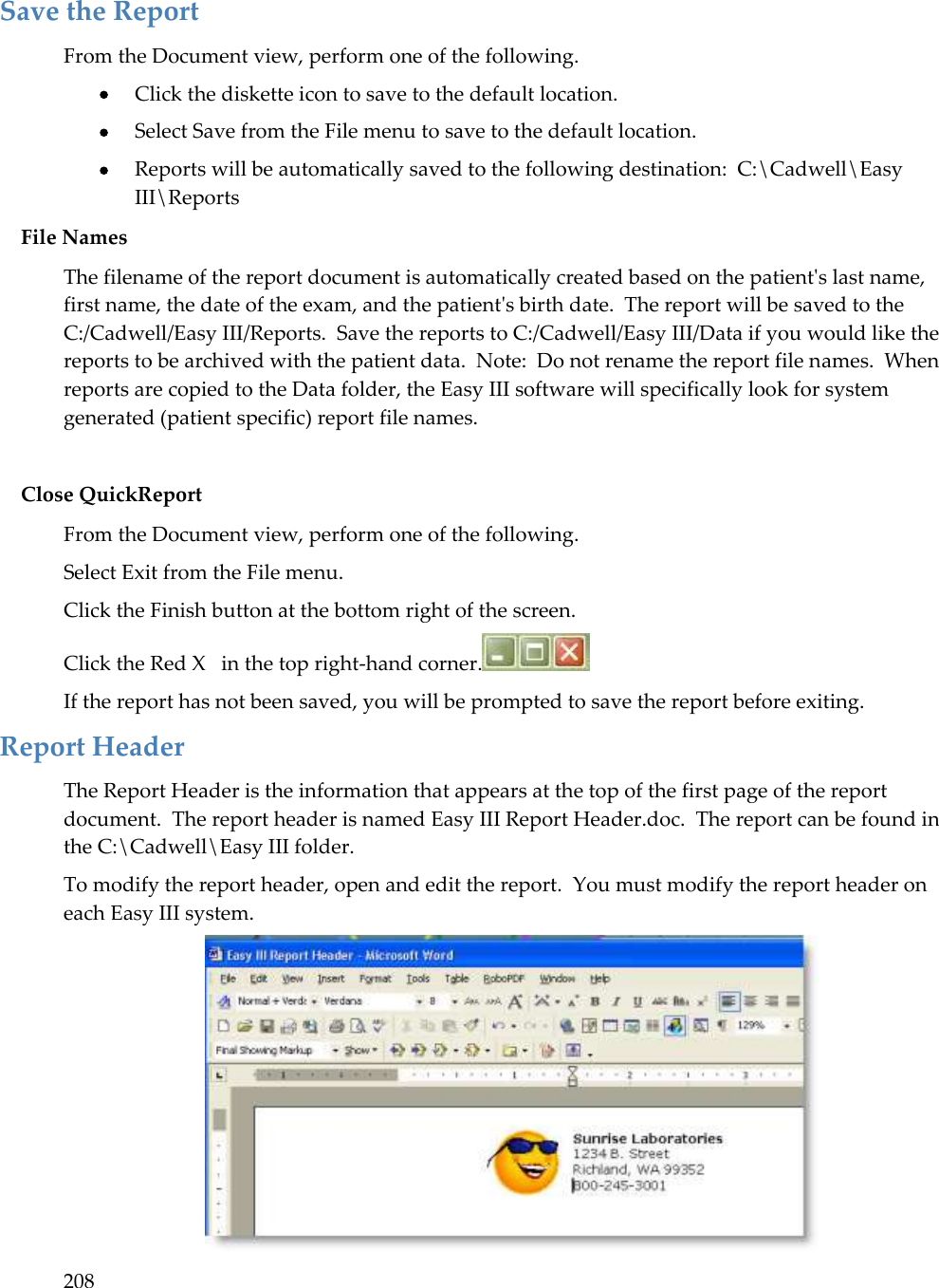 208  Save the Report From the Document view, perform one of the following.  Click the diskette icon to save to the default location.  Select Save from the File menu to save to the default location.  Reports will be automatically saved to the following destination:  C:\Cadwell\Easy III\Reports File Names The filename of the report document is automatically created based on the patient&apos;s last name, first name, the date of the exam, and the patient&apos;s birth date.  The report will be saved to the C:/Cadwell/Easy III/Reports.  Save the reports to C:/Cadwell/Easy III/Data if you would like the reports to be archived with the patient data.  Note:  Do not rename the report file names.  When reports are copied to the Data folder, the Easy III software will specifically look for system generated (patient specific) report file names.  Close QuickReport From the Document view, perform one of the following. Select Exit from the File menu. Click the Finish button at the bottom right of the screen. Click the Red X   in the top right-hand corner.  If the report has not been saved, you will be prompted to save the report before exiting. Report Header The Report Header is the information that appears at the top of the first page of the report document.  The report header is named Easy III Report Header.doc.  The report can be found in the C:\Cadwell\Easy III folder. To modify the report header, open and edit the report.  You must modify the report header on each Easy III system.  