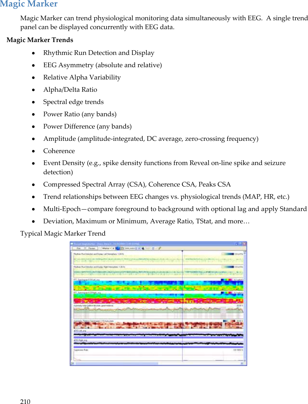 210   Magic Marker Magic Marker can trend physiological monitoring data simultaneously with EEG.  A single trend panel can be displayed concurrently with EEG data. Magic Marker Trends  Rhythmic Run Detection and Display   EEG Asymmetry (absolute and relative)   Relative Alpha Variability   Alpha/Delta Ratio   Spectral edge trends   Power Ratio (any bands)   Power Difference (any bands)   Amplitude (amplitude-integrated, DC average, zero-crossing frequency)   Coherence   Event Density (e.g., spike density functions from Reveal on-line spike and seizure detection)   Compressed Spectral Array (CSA), Coherence CSA, Peaks CSA   Trend relationships between EEG changes vs. physiological trends (MAP, HR, etc.)  Multi-Epoch—compare foreground to background with optional lag and apply Standard  Deviation, Maximum or Minimum, Average Ratio, TStat, and more…  Typical Magic Marker Trend  