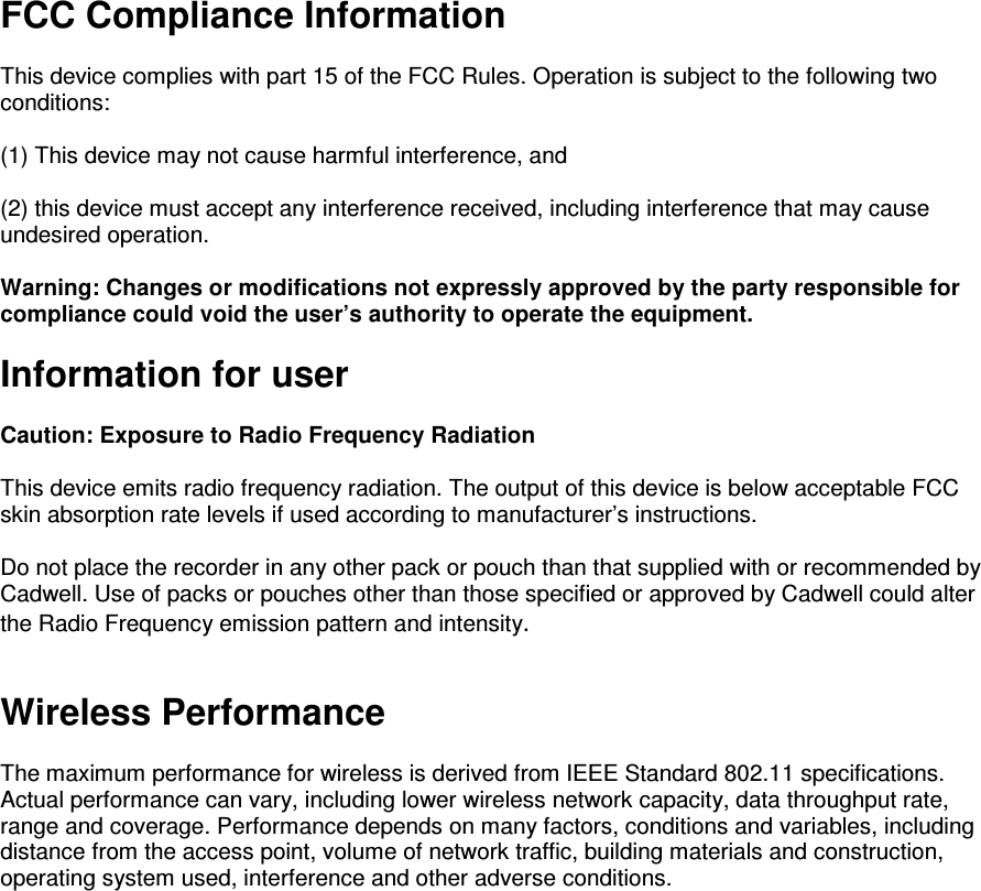 FCC Compliance Information  This device complies with part 15 of the FCC Rules. Operation is subject to the following two conditions:   (1) This device may not cause harmful interference, and   (2) this device must accept any interference received, including interference that may cause undesired operation.  Warning: Changes or modifications not expressly approved by the party responsible for compliance could void the user’s authority to operate the equipment.   Information for user  Caution: Exposure to Radio Frequency Radiation  This device emits radio frequency radiation. The output of this device is below acceptable FCC skin absorption rate levels if used according to manufacturer’s instructions.   Do not place the recorder in any other pack or pouch than that supplied with or recommended by Cadwell. Use of packs or pouches other than those specified or approved by Cadwell could alter the Radio Frequency emission pattern and intensity.   Wireless Performance   The maximum performance for wireless is derived from IEEE Standard 802.11 specifications. Actual performance can vary, including lower wireless network capacity, data throughput rate, range and coverage. Performance depends on many factors, conditions and variables, including distance from the access point, volume of network traffic, building materials and construction, operating system used, interference and other adverse conditions.  