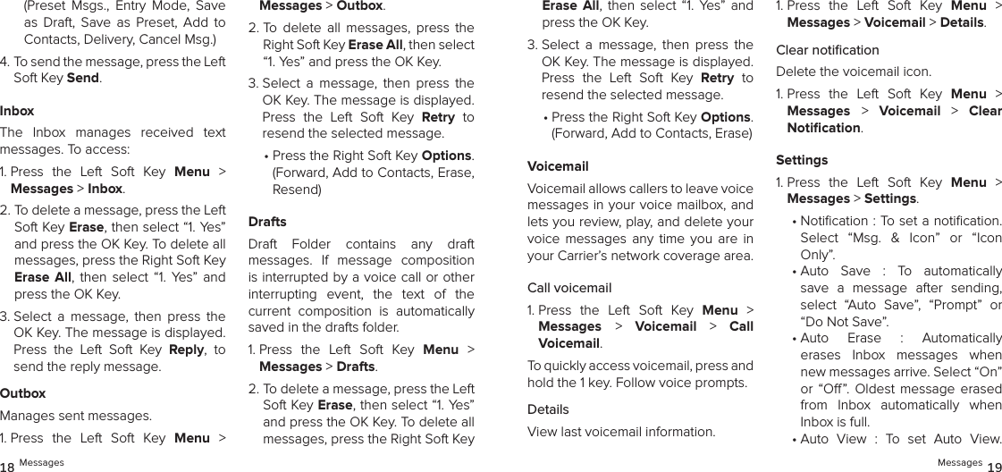 (Preset  Msgs.,  Entry  Mode,  Save as  Draft,  Save  as  Preset,  Add  to Contacts, Delivery, Cancel Msg.)4.  To send the message, press the Left Soft Key Send.InboxThe  Inbox  manages  received  text messages. To access:1.  Press  the  Left  Soft  Key  Menu  &gt;  Messages &gt; Inbox. 2.  To delete a message, press the Left Soft Key Erase, then select “1. Yes” and press the OK Key. To delete all messages, press the Right Soft Key Erase  All,  then  select  “1.  Yes” and press the OK Key.3.  Select  a  message,  then  press  the OK Key. The message is displayed. Press  the  Left  Soft  Key  Reply,  to send the reply message.OutboxManages sent messages.1.  Press  the  Left  Soft  Key  Menu  &gt;  Messages &gt; Outbox. 2.  To  delete  all  messages,  press  the Right Soft Key Erase All, then select “1. Yes” and press the OK Key.3.  Select  a  message,  then  press  the OK Key. The message is displayed. Press  the  Left  Soft  Key  Retry  to  resend the selected message.•  Press the Right Soft Key Options. (Forward, Add to Contacts, Erase, Resend)DraftsDraft  Folder  contains  any  draft  messages.  If  message  composition is interrupted by a voice call or other  interrupting  event,  the  text  of  the current  composition  is  automatically saved in the drafts folder.1.  Press  the  Left  Soft  Key  Menu  &gt;  Messages &gt; Drafts. 2.  To delete a message, press the Left Soft Key Erase, then select “1. Yes” and press the OK Key. To delete all messages, press the Right Soft Key Erase  All,  then  select  “1.  Yes” and press the OK Key.3.  Select  a  message,  then  press  the OK Key. The message is displayed. Press  the  Left  Soft  Key  Retry  to  resend the selected message.•  Press the Right Soft Key Options. (Forward, Add to Contacts, Erase)VoicemailVoicemail allows callers to leave voice messages in your voice mailbox, and lets you review, play, and delete your voice  messages  any  time  you  are  in your Carrier’s network coverage area.Call voicemail1.  Press  the  Left  Soft  Key  Menu  &gt;  Messages &gt;  Voicemail  &gt;  Call  Voicemail.To quickly access voicemail, press and hold the 1 key. Follow voice prompts.DetailsView last voicemail information.1.  Press  the  Left  Soft  Key  Menu  &gt;  Messages &gt; Voicemail &gt; Details.Clear notiﬁcationDelete the voicemail icon.1.  Press  the  Left  Soft  Key  Menu  &gt;  Messages &gt;  Voicemail  &gt;  Clear  Notiﬁcation.Settings1.  Press  the  Left  Soft  Key  Menu  &gt;  Messages &gt; Settings.•  Notication : To set a notication.  Select  “Msg.  &amp;  Icon”  or  “Icon Only”.•  Auto  Save  :  To  automatically  save  a  message  after  sending, select  “Auto  Save”,  “Prompt”  or “Do Not Save”.•  Auto  Erase  :  Automatically  erases  Inbox  messages  when new messages arrive. Select “On” or  “O”.  Oldest  message  erased from  Inbox  automatically  when Inbox is full.•  Auto  View  :  To  set  Auto  View.  18 Messages Messages 19