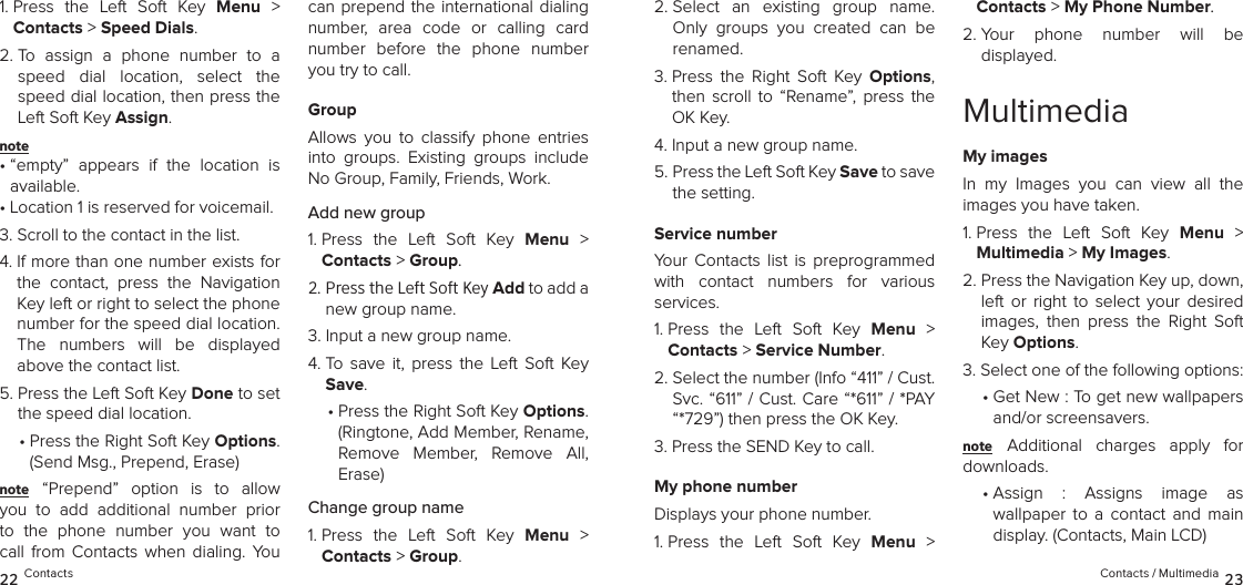 1.  Press  the  Left  Soft  Key  Menu  &gt;  Contacts &gt; Speed Dials. 2.  To  assign  a  phone  number  to  a speed  dial  location,  select  the speed dial location, then press the Left Soft Key Assign.note •  “empty”  appears  if  the  location  is available.• Location 1 is reserved for voicemail.3. Scroll to the contact in the list.4.  If more than one number exists for the  contact,  press  the  Navigation Key left or right to select the phone number for the speed dial location.  The  numbers  will  be  displayed above the contact list.5.  Press the Left Soft Key Done to set the speed dial location.•  Press the Right Soft Key Options. (Send Msg., Prepend, Erase)note “Prepend”  option  is  to  allow you  to  add  additional  number  prior to  the  phone  number  you  want  to call  from  Contacts  when  dialing.  You can prepend the international dialing number,  area  code  or  calling  card number  before  the  phone  number you try to call.GroupAllows  you  to  classify  phone  entries into  groups.  Existing  groups  include No Group, Family, Friends, Work. Add new group1.  Press  the  Left  Soft  Key  Menu  &gt;  Contacts &gt; Group. 2.  Press the Left Soft Key Add to add a new group name.3.  Input a new group name.4.  To  save  it,  press  the  Left  Soft  Key Save.•  Press the Right Soft Key Options.  (Ringtone, Add Member, Rename, Remove  Member,  Remove  All, Erase)Change group name1.  Press  the  Left  Soft  Key  Menu  &gt;  Contacts &gt; Group. 2.  Select  an  existing  group  name. Only  groups  you  created  can  be renamed.3.  Press  the  Right  Soft  Key  Options, then  scroll  to  “Rename”,  press  the OK Key.4.  Input a new group name.5.  Press the Left Soft Key Save to save the setting.Service numberYour  Contacts  list  is  preprogrammed with  contact  numbers  for  various  services.1.  Press  the  Left  Soft  Key  Menu  &gt;  Contacts &gt; Service Number. 2.  Select the number (Info “411” / Cust. Svc. “611” / Cust. Care “*611” / *PAY “*729”) then press the OK Key.3.  Press the SEND Key to call.My phone numberDisplays your phone number.1.  Press  the  Left  Soft  Key  Menu  &gt;  Contacts &gt; My Phone Number. 2.  Your  phone  number  will  be  displayed.MultimediaMy imagesIn  my  Images  you  can  view  all  the  images you have taken.1.  Press  the  Left  Soft  Key  Menu  &gt;  Multimedia &gt; My Images. 2.  Press the Navigation Key up, down, left  or  right  to  select  your  desired images,  then  press  the  Right  Soft Key Options.3. Select one of the following options:•  Get New : To get new wallpapers and/or screensavers.note Additional  charges  apply  for downloads.•  Assign  :  Assigns  image  as  wallpaper  to  a  contact  and  main display. (Contacts, Main LCD)22 Contacts Contacts / Multimedia 23