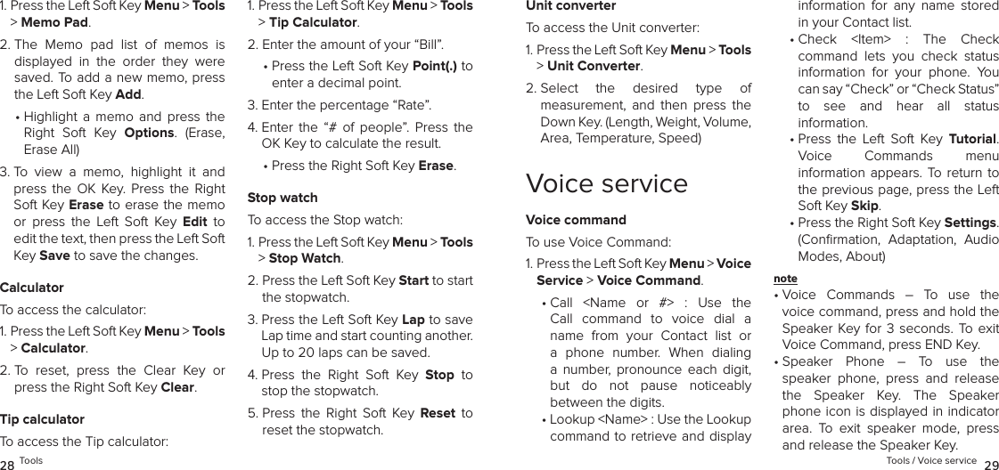 1.  Press the Left Soft Key Menu &gt; Tools &gt; Memo Pad. 2.  The  Memo  pad  list  of  memos  is displayed  in  the  order  they  were saved. To add a new memo, press the Left Soft Key Add. •  Highlight  a  memo  and  press  the Right  Soft  Key  Options.  (Erase, Erase All)3.  To  view  a  memo,  highlight  it  and press  the  OK  Key.  Press  the  Right Soft Key Erase to erase the memo or  press  the  Left  Soft  Key  Edit  to edit the text, then press the Left Soft Key Save to save the changes.CalculatorTo access the calculator:1.  Press the Left Soft Key Menu &gt; Tools &gt; Calculator. 2.  To  reset,  press  the  Clear  Key  or press the Right Soft Key Clear.Tip calculatorTo access the Tip calculator:1.  Press the Left Soft Key Menu &gt; Tools &gt; Tip Calculator. 2.  Enter the amount of your “Bill”.•  Press the Left Soft Key Point(.) to enter a decimal point.3.  Enter the percentage “Rate”.4.  Enter  the  “#  of  people”.  Press  the OK Key to calculate the result.•  Press the Right Soft Key Erase.Stop watchTo access the Stop watch:1.  Press the Left Soft Key Menu &gt; Tools &gt; Stop Watch. 2.  Press the Left Soft Key Start to start the stopwatch.3.  Press the Left Soft Key Lap to save Lap time and start counting another.  Up to 20 laps can be saved.4.  Press  the  Right  Soft  Key  Stop  to stop the stopwatch.5.  Press  the  Right  Soft  Key  Reset  to reset the stopwatch.28 ToolsUnit converterTo access the Unit converter:1.  Press the Left Soft Key Menu &gt; Tools &gt; Unit Converter. 2.  Select  the  desired  type  of  measurement,  and  then  press  the Down Key. (Length, Weight, Volume, Area, Temperature, Speed)Voice serviceVoice commandTo use Voice Command:1.  Press the Left Soft Key Menu &gt; Voice Service &gt; Voice Command. •  Call  &lt;Name  or  #&gt;  :  Use  the Call  command  to  voice  dial  a name  from  your  Contact  list  or a  phone  number.  When  dialing  a  number,  pronounce  each  digit, but  do  not  pause  noticeably  between the digits.•  Lookup &lt;Name&gt; : Use the Lookup command to retrieve and display information  for  any  name  stored in your Contact list.•  Check  &lt;Item&gt;  :  The  Check  command  lets  you  check  status information  for  your  phone.  You can say “Check” or “Check Status” to  see  and  hear  all  status  information.•  Press  the  Left  Soft  Key  Tutorial.  Voice  Commands  menu  information appears. To return to the previous page, press the Left Soft Key Skip.•  Press the Right Soft Key Settings. (Conﬁrmation,  Adaptation,  Audio Modes, About)note •  Voice  Commands  –  To  use  the voice command, press and hold the Speaker Key  for  3  seconds.  To  exit Voice Command, press END Key.•  Speaker  Phone  –  To  use  the  speaker  phone,  press  and  release the  Speaker  Key.  The  Speaker phone icon is displayed in indicator area.  To  exit  speaker  mode,  press and release the Speaker Key.Tools / Voice service  29