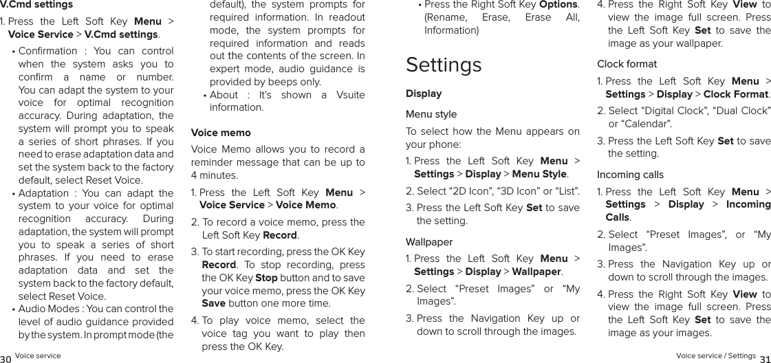 V.Cmd settings1.  Press  the  Left  Soft  Key  Menu  &gt; Voice Service &gt; V.Cmd settings. •  Conrmation  :  You  can  control  when  the  system  asks  you  to  conﬁrm  a  name  or  number.  You can adapt the system to your voice  for  optimal  recognition  accuracy.  During  adaptation,  the system  will  prompt  you  to  speak a  series  of  short  phrases.  If  you need to erase adaptation data and set the system back to the factory default, select Reset Voice.•  Adaptation  :  You  can  adapt  the  system  to  your  voice  for  optimal  recognition  accuracy.  During  adaptation, the system will prompt you  to  speak  a  series  of  short phrases.  If  you  need  to  erase  adaptation  data  and  set  the  system back to the factory default, select Reset Voice.•  Audio Modes : You can control the level of audio guidance provided by the system. In prompt mode (the default),  the  system  prompts  for  required  information.  In  readout mode,  the  system  prompts  for  required  information  and  reads out the contents of the screen. In expert  mode,  audio  guidance  is provided by beeps only.•  About  :  It’s  shown  a  Vsuite  information.Voice memoVoice  Memo  allows  you  to  record  a reminder message that can  be up to 4 minutes.1.  Press  the  Left  Soft  Key  Menu  &gt; Voice Service &gt; Voice Memo. 2.  To record a voice memo, press the Left Soft Key Record.3.  To start recording, press the OK Key Record.  To  stop  recording,  press the OK Key Stop button and to save your voice memo, press the OK Key Save button one more time.4.  To  play  voice  memo,  select  the voice  tag  you  want  to  play  then press the OK Key.30 Voice service•  Press the Right Soft Key Options.  (Rename,  Erase,  Erase  All,  Information)SettingsDisplayMenu styleTo  select  how  the  Menu  appears  on your phone:1.  Press  the  Left  Soft  Key  Menu  &gt;  Settings &gt; Display &gt; Menu Style. 2.  Select “2D Icon”, “3D Icon” or “List”.3.  Press the Left Soft Key Set to save the setting.Wallpaper1.  Press  the  Left  Soft  Key  Menu  &gt;  Settings &gt; Display &gt; Wallpaper. 2.  Select  “Preset  Images”  or  “My  Images”.3.  Press  the  Navigation  Key  up  or down to scroll through the images.4.  Press  the  Right  Soft  Key  View  to view  the  image  full  screen.  Press the  Left  Soft  Key  Set  to  save  the  image as your wallpaper.Clock format1.  Press  the  Left  Soft  Key  Menu  &gt;  Settings &gt; Display &gt; Clock Format. 2.  Select “Digital Clock”, “Dual Clock” or “Calendar”.3.  Press the Left Soft Key Set to save the setting.Incoming calls1.  Press  the  Left  Soft  Key  Menu  &gt;  Settings &gt;  Display  &gt;  Incoming Calls. 2.  Select  “Preset  Images”,  or  “My  Images”.3.  Press  the  Navigation  Key  up  or down to scroll through the images.4.  Press  the  Right  Soft  Key  View  to view  the  image  full  screen.  Press the  Left  Soft  Key  Set  to  save  the  image as your images.Voice service / Settings 31