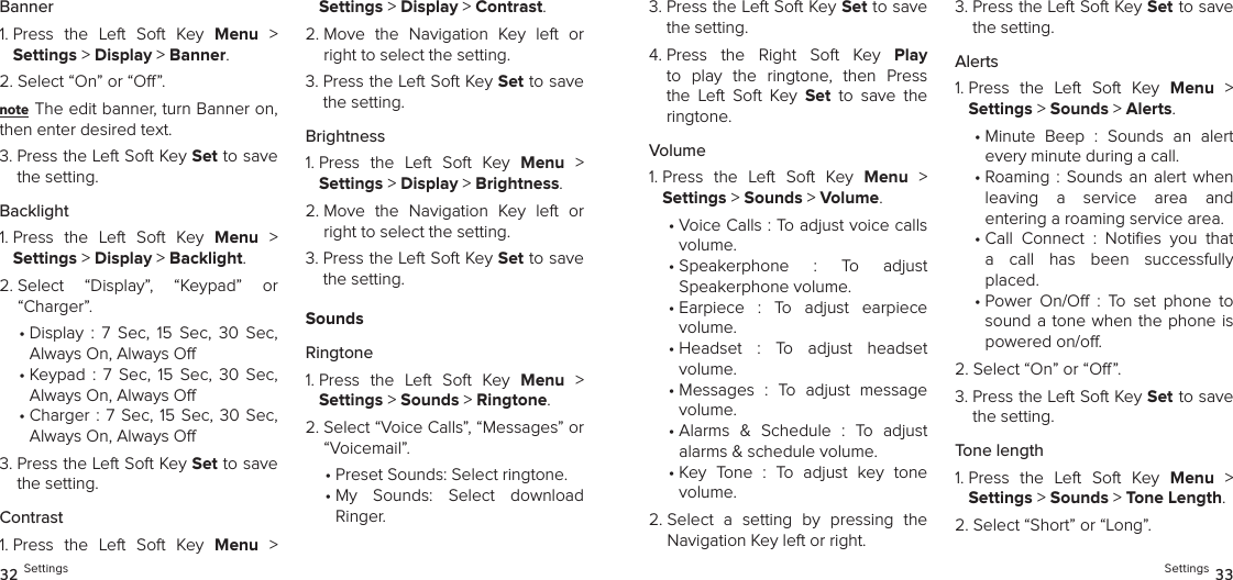 Banner1.  Press  the  Left  Soft  Key  Menu  &gt;  Settings &gt; Display &gt; Banner. 2.  Select “On” or “O”.note The edit banner, turn Banner on, then enter desired text.3.  Press the Left Soft Key Set to save the setting.Backlight1.  Press  the  Left  Soft  Key  Menu  &gt;  Settings &gt; Display &gt; Backlight. 2.  Select  “Display”,  “Keypad”  or  “Charger”.•  Display  :  7  Sec,  15  Sec,  30  Sec,  Always On, Always O•  Keypad  :  7  Sec,  15  Sec,  30  Sec,  Always On, Always O•  Charger : 7  Sec,  15  Sec,  30  Sec,  Always On, Always O3.  Press the Left Soft Key Set to save the setting.Contrast1.  Press  the  Left  Soft  Key  Menu  &gt;  Settings &gt; Display &gt; Contrast. 2.  Move  the  Navigation  Key  left  or right to select the setting.3.  Press the Left Soft Key Set to save the setting.Brightness1.  Press  the  Left  Soft  Key  Menu  &gt;  Settings &gt; Display &gt; Brightness. 2.  Move  the  Navigation  Key  left  or right to select the setting.3.  Press the Left Soft Key Set to save the setting.SoundsRingtone1.  Press  the  Left  Soft  Key  Menu  &gt;  Settings &gt; Sounds &gt; Ringtone. 2.  Select “Voice Calls”, “Messages” or “Voicemail”.•  Preset Sounds: Select ringtone.•  My  Sounds:  Select  download  Ringer.32 Settings3.  Press the Left Soft Key Set to save the setting.4.  Press  the  Right  Soft  Key  Play to  play  the  ringtone,  then  Press the  Left  Soft  Key  Set  to  save  the  ringtone.Volume1.  Press  the  Left  Soft  Key  Menu  &gt;  Settings &gt; Sounds &gt; Volume. •  Voice Calls : To adjust voice calls volume.•  Speakerphone  :  To  adjust  Speakerphone volume.•  Earpiece  :  To  adjust  earpiece  volume.•  Headset  :  To  adjust  headset  volume.•  Messages  :  To  adjust  message volume.•  Alarms  &amp;  Schedule  :  To  adjust alarms &amp; schedule volume.•  Key  Tone  :  To  adjust  key  tone  volume.2.  Select  a  setting  by  pressing  the Navigation Key left or right.3.  Press the Left Soft Key Set to save the setting.Alerts1.  Press  the  Left  Soft  Key  Menu  &gt;  Settings &gt; Sounds &gt; Alerts. •  Minute  Beep  :  Sounds  an  alert  every minute during a call.•  Roaming : Sounds an alert  when leaving  a  service  area  and  entering a roaming service area.•  Call  Connect  :  Noties  you  that a  call  has  been  successfully placed.•  Power  On/O  :  To  set  phone  to sound a tone when the phone is powered on/o.2.  Select “On” or “O”.3.  Press the Left Soft Key Set to save the setting.Tone length1.  Press  the  Left  Soft  Key  Menu  &gt;  Settings &gt; Sounds &gt; Tone Length. 2.  Select “Short” or “Long”.Settings 33